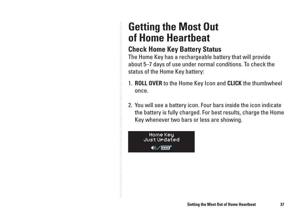 37Getting the Most Outof Home HeartbeatCheck Home Key Battery StatusThe Home Key has a rechargeable battery that will provide about 5&ndash;7 days of use under normal conditions. To check the status of the Home Key battery:1.  ROLL OVER to the Home Key Icon and CLICK the thumbwheel once. 2.  You will see a battery icon. Four bars inside the icon indicate the battery is fully charged. For best results, charge the Home Key whenever two bars or less are showing.Getting the Most Out of Home Heartbeat36�