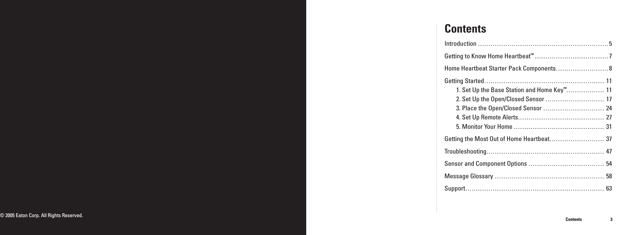 3ContentsContentsIntroduction ..............................................................5Getting to Know Home Heartbeat&trade; ...................................7Home Heartbeat Starter Pack Components .........................8Getting Started .........................................................111. Set Up the Base Station and Home Key&trade; ..................112. Set Up the Open/Closed Sensor ............................173. Place the Open/Closed Sensor .............................244. Set Up Remote Alerts .........................................275. Monitor Your Home ...........................................31Getting the Most Out of Home Heartbeat ..........................37Troubleshooting ........................................................47Sensor and Component Options ....................................54Message Glossary ....................................................58Support ..................................................................63&copy; 2005 Eaton Corp. All Rights Reserved.
