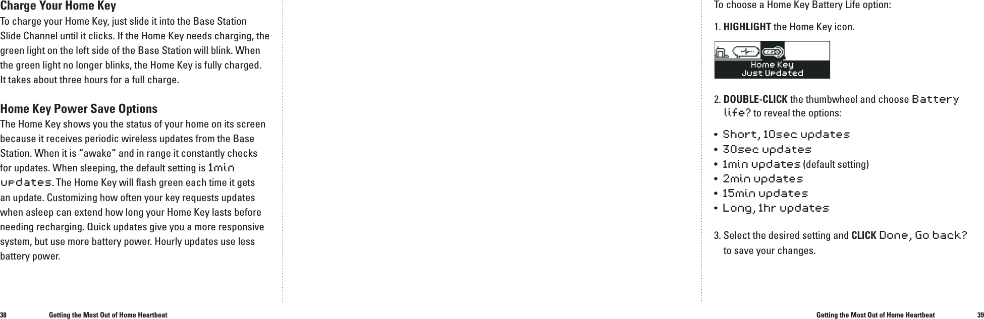 3839Charge Your Home KeyTo charge your Home Key, just slide it into the Base Station Slide Channel until it clicks. If the Home Key needs charging, the green light on the left side of the Base Station will blink. When the green light no longer blinks, the Home Key is fully charged. It takes about three hours for a full charge.Home Key Power Save OptionsThe Home Key shows you the status of your home on its screen because it receives periodic wireless updates from the Base Station. When it is &ldquo;awake&rdquo; and in range it constantly checks for updates. When sleeping, the default setting is 1min updates. The Home Key will ﬂ ash green each time it gets an update. Customizing how often your key requests updates when asleep can extend how long your Home Key lasts before needing recharging. Quick updates give you a more responsive system, but use more battery power. Hourly updates use less battery power. Getting the Most Out of Home HeartbeatGetting the Most Out of Home HeartbeatTo choose a Home Key Battery Life option:1. HIGHLIGHT the Home Key icon.2. DOUBLE-CLICK the thumbwheel and choose Battery life? to reveal the options:&bull;  Short, 10sec updates&bull;  30sec updates&bull;  1min updates (default setting) &bull;  2min updates&bull;  15min updates&bull;  Long, 1hr updates3. Select the desired setting and CLICKDone, Go back?to save your changes.�
