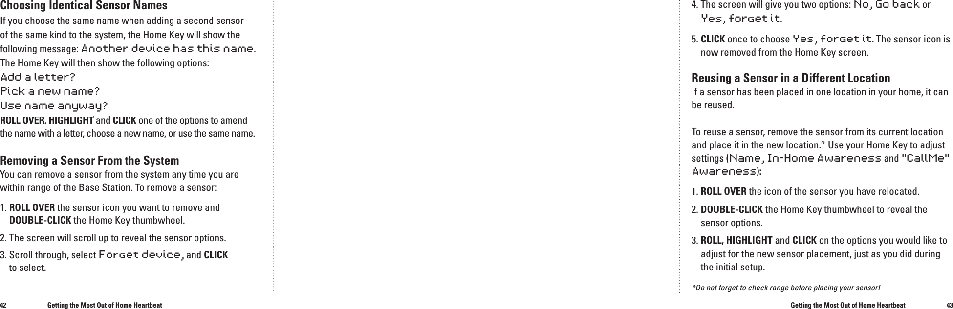 4243Choosing Identical Sensor NamesIf you choose the same name when adding a second sensor of the same kind to the system, the Home Key will show the following message: Another device has this name.The Home Key will then show the following options:Add a letter?Pick a new name?Use name anyway?ROLL OVER, HIGHLIGHT and ROLL OVER, HIGHLIGHT and ROLL OVER, HIGHLIGHTCLICK one of the options to amend CLICK one of the options to amend CLICKthe name with a letter, choose a new name, or use the same name.Removing a Sensor From the SystemYou can remove a sensor from the system any time you are within range of the Base Station. To remove a sensor:1.  ROLL OVER the sensor icon you want to remove and DOUBLE-CLICK the Home Key thumbwheel. 2.  The screen will scroll up to reveal the sensor options.3.  Scroll through, select Forget device, and CLICKto select. Getting the Most Out of Home Heartbeat4.  The screen will give you two options: No, Go backor Yes,forget it.5.  CLICK once to choose Yes,forget it. The sensor icon is now removed from the Home Key screen.Reusing a Sensor in a Different LocationIf a sensor has been placed in one location in your home, it can be reused.To reuse a sensor, remove the sensor from its current location and place it in the new location.* Use your Home Key to adjust settings (Name, In-Home Awarenessand"CallMe" Awareness):1. ROLL OVER the icon of the sensor you have relocated. 2.  DOUBLE-CLICK the Home Key thumbwheel to reveal the sensor options.3.  ROLL, HIGHLIGHT and CLICK on the options you would like to adjust for the new sensor placement, just as you did during the initial setup.*Do not forget to check range before placing your sensor!Getting the Most Out of Home Heartbeat