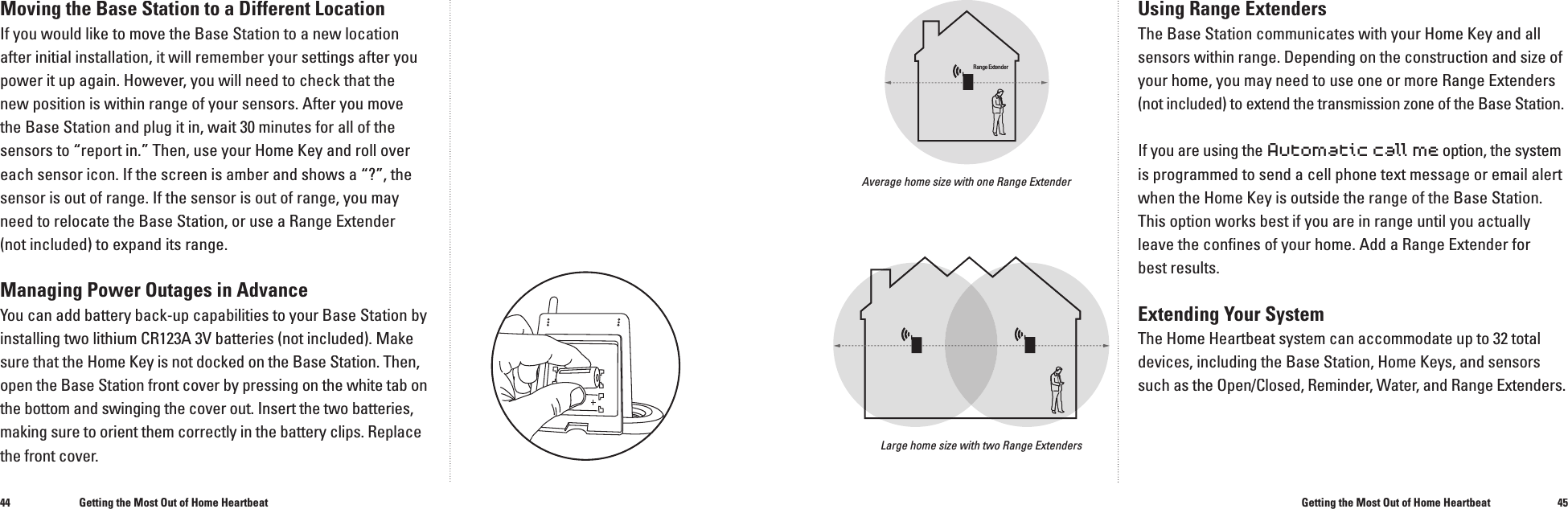 4445Moving the Base Station to a Different LocationIf you would like to move the Base Station to a new location after initial installation, it will remember your settings after you power it up again. However, you will need to check that the new position is within range of your sensors. After you move the Base Station and plug it in, wait 30 minutes for all of the sensors to &ldquo;report in.&rdquo; Then, use your Home Key and roll over each sensor icon. If the screen is amber and shows a &ldquo;?&rdquo;, the sensor is out of range. If the sensor is out of range, you may need to relocate the Base Station, or use a Range Extender (not included) to expand its range.Managing Power Outages in AdvanceYou can add battery back-up capabilities to your Base Station by installing two lithium CR123A 3V batteries (not included). Make sure that the Home Key is not docked on the Base Station. Then, open the Base Station front cover by pressing on the white tab on the bottom and swinging the cover out. Insert the two batteries, making sure to orient them correctly in the battery clips. Replace the front cover.Using Range ExtendersThe Base Station communicates with your Home Key and all sensors within range. Depending on the construction and size of your home, you may need to use one or more Range Extenders (not included) to extend the transmission zone of the Base Station.If you are using the Automatic call me option, the system is programmed to send a cell phone text message or email alert when the Home Key is outside the range of the Base Station. This option works best if you are in range until you actually leave the conﬁ nes of your home. Add a Range Extender for best results.Extending Your SystemThe Home Heartbeat system can accommodate up to 32 total devices, including the Base Station, Home Keys, and sensors such as the Open/Closed, Reminder, Water, and Range Extenders.Getting the Most Out of Home HeartbeatGetting the Most Out of Home HeartbeatLarge home size with two Range ExtendersAverage home size with one Range ExtenderRange Extender
