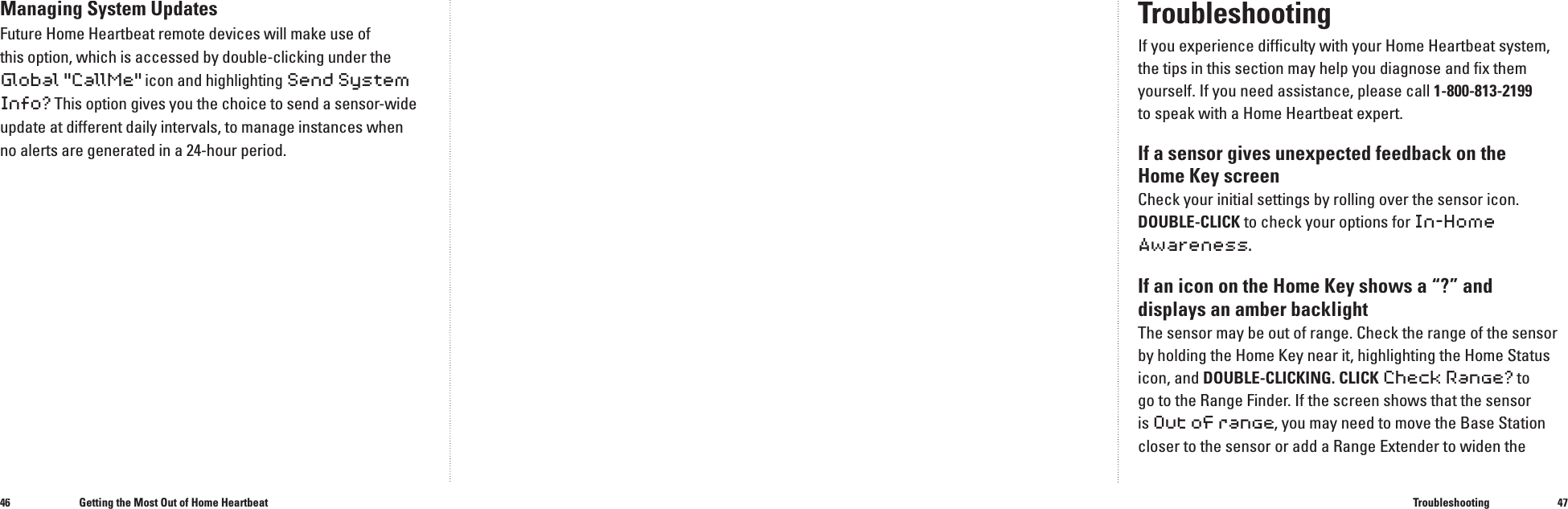 4647TroubleshootingIf you experience difﬁ culty with your Home Heartbeat system, the tips in this section may help you diagnose and ﬁ x them yourself. If you need assistance, please call 1-800-813-2199to speak with a Home Heartbeat expert.If a sensor gives unexpected feedback on the Home Key screen Check your initial settings by rolling over the sensor icon. DOUBLE-CLICK to check your options for In-Home Awareness.If an icon on the Home Key shows a &ldquo;?&rdquo; and displays an amber backlight The sensor may be out of range. Check the range of the sensor by holding the Home Key near it, highlighting the Home Status icon, and DOUBLE-CLICKING. CLICK Check Range? to go to the Range Finder.If the screen shows that the sensor is Out of range, you may need to move the Base Station closer to the sensor or add a Range Extender to widen the TroubleshootingManaging System UpdatesFuture Home Heartbeat remote devices will make use of this option, which is accessed by double-clicking under the Global "CallMe" icon and highlighting Send System Info? This option gives you the choice to send a sensor-wide update at different daily intervals, to manage instances when no alerts are generated in a 24-hour period.Getting the Most Out of Home Heartbeat