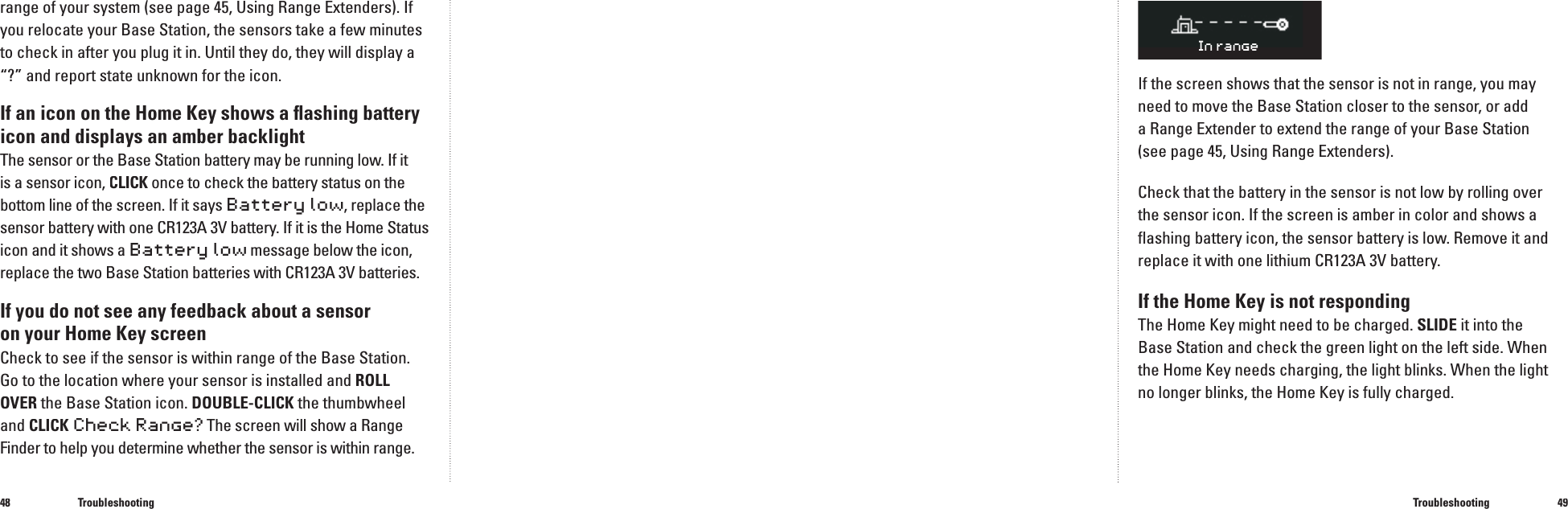4849range of your system (see page 45, Using Range Extenders). If you relocate your Base Station, the sensors take a few minutes to check in after you plug it in. Until they do, they will display a &ldquo;?&rdquo; and report state unknown for the icon.If an icon on the Home Key shows a ﬂ ashing battery icon and displays an amber backlightThe sensor or the Base Station battery may be running low. If it is a sensor icon, CLICK once to check the battery status on the CLICK once to check the battery status on the CLICKbottom line of the screen. If it says Battery low, replace the sensor battery with one CR123A 3V battery. If it is the Home Status icon and it shows a Battery low message below the icon, replace the two Base Station batteries with CR123A 3V batteries.If you do not see any feedback about a sensor on your Home Key screen Check to see if the sensor is within range of the Base Station. Go to the location where your sensor is installed and ROLL OVER the Base Station icon. DOUBLE-CLICKthe thumbwheel and CLICKCheck Range?The screen will show a Range Finderto help you determine whether the sensor is within range.TroubleshootingIf the screen shows that the sensor is not in range, you may need to move the Base Station closer to the sensor, or adda Range Extender to extend the range of your Base Station (see page 45, Using Range Extenders).Check that the battery in the sensor is not low by rolling over the sensor icon. If the screen is amber in color and shows a ﬂ ashing battery icon, the sensor battery is low. Remove it and replace it with one lithium CR123A 3V battery.If the Home Key is not respondingThe Home Key might need to be charged. SLIDE it into the Base Station and check the green light on the left side. When the Home Key needs charging, the light blinks. When the light no longer blinks, the Home Key is fully charged.Troubleshooting�