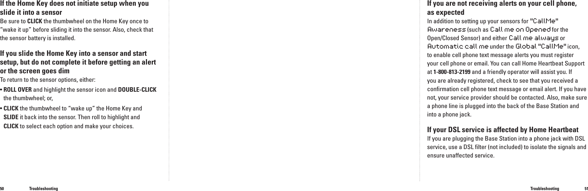 5051If the Home Key does not initiate setup when you slide it into a sensorBe sure to CLICK the thumbwheel on the Home Key once to &ldquo;wake it up&rdquo; before sliding it into the sensor. Also, check that the sensor battery is installed.If you slide the Home Key into a sensor and start setup, but do not complete it before getting an alert or the screen goes dimTo return to the sensor options, either:&bull;  ROLL OVER and highlight the sensor icon and DOUBLE-CLICKthe thumbwheel; or,&bull;  CLICK the thumbwheel to &ldquo;wake up&rdquo; the Home Key and SLIDE it back into the sensor. Then roll to highlight and CLICK to select each option and make your choices.TroubleshootingIf you are not receiving alerts on your cell phone, as expectedIn addition to setting up your sensors for "CallMe" Awareness(such as Call me on Opened for theOpen/Closed Sensor) and either Call me always or Automatic call me under the Global "CallMe" icon, to enable cell phone text message alerts you must register your cell phone or email. You can call Home Heartbeat Support at 1-800-813-2199 and a friendly operator will assist you. If you are already registered, check to see that you received a conﬁ rmation cell phone text message or email alert. If you have not, your service provider should be contacted. Also, make sure a phone line is plugged into the back of the Base Station and into a phone jack.If your DSL service is affected by Home HeartbeatIf you are plugging the Base Station into a phone jack with DSL service, use a DSL ﬁ lter (not included) to isolate the signals and ensure unaffected service.Troubleshooting