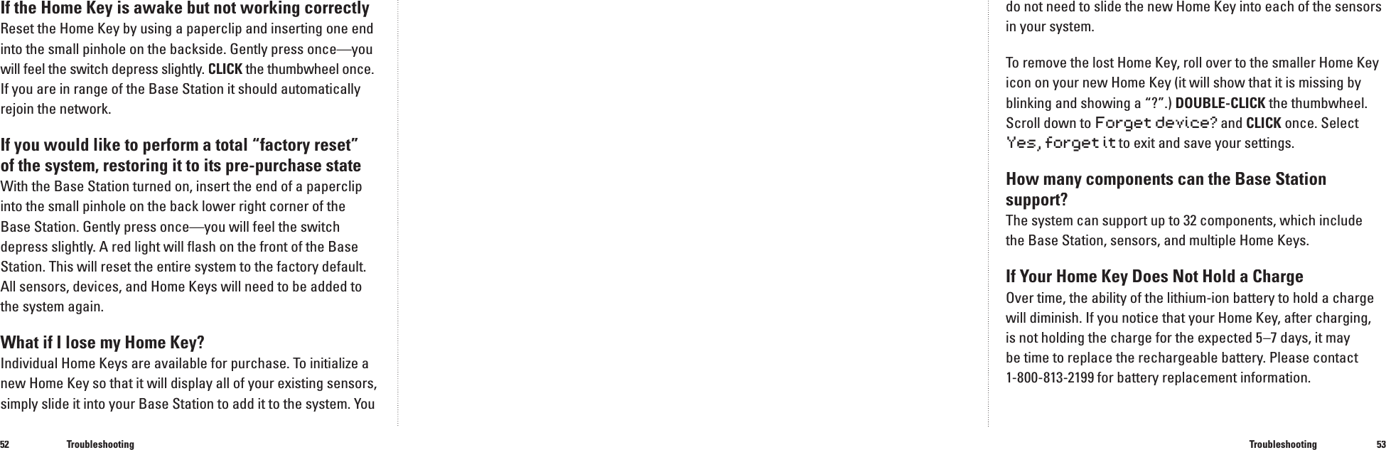 5253If the Home Key is awake but not working correctlyReset the Home Key by using a paperclip and inserting one end into the small pinhole on the backside. Gently press once&mdash;you will feel the switch depress slightly. CLICK the thumbwheel CLICK the thumbwheel CLICKonce.If you are in range of the Base Station it should automatically rejoin the network.If you would like to perform a total &ldquo;factory reset&rdquo; of the system, restoring it to its pre-purchase stateWith the Base Station turned on, insert the end of a paperclip into the small pinhole on the back lower right corner of the Base Station. Gently press once&mdash;you will feel the switch depress slightly. A red light will ﬂ ash on the front of the Base Station. This will reset the entire system to the factory default. All sensors, devices, and Home Keys will need to be added to the system again.What if I lose my Home Key?Individual Home Keys are available for purchase. To initialize a new Home Key so that it will display all of your existing sensors, simply slide it into your Base Station to add it to the system. You TroubleshootingTroubleshootingdo not need to slide the new Home Key into each of the sensors in your system.To remove the lost Home Key, roll over to the smaller Home Key icon on your new Home Key (it will show that it is missing by blinking and showing a &ldquo;?&rdquo;.) DOUBLE-CLICK the thumbwheel. Scroll down toForget device? and CLICK once. Select Yes, forget it to exit and save your settings.How many components can the Base Station support?The system can support up to 32 components, which include the Base Station, sensors, and multiple Home Keys.If Your Home Key Does Not Hold a ChargeOver time, the ability of the lithium-ion battery to hold a charge will diminish. If you notice that your Home Key, after charging, is not holding the charge for the expected 5&ndash;7 days, it may be time to replace the rechargeable battery. Please contact 1-800-813-2199 for battery replacement information.
