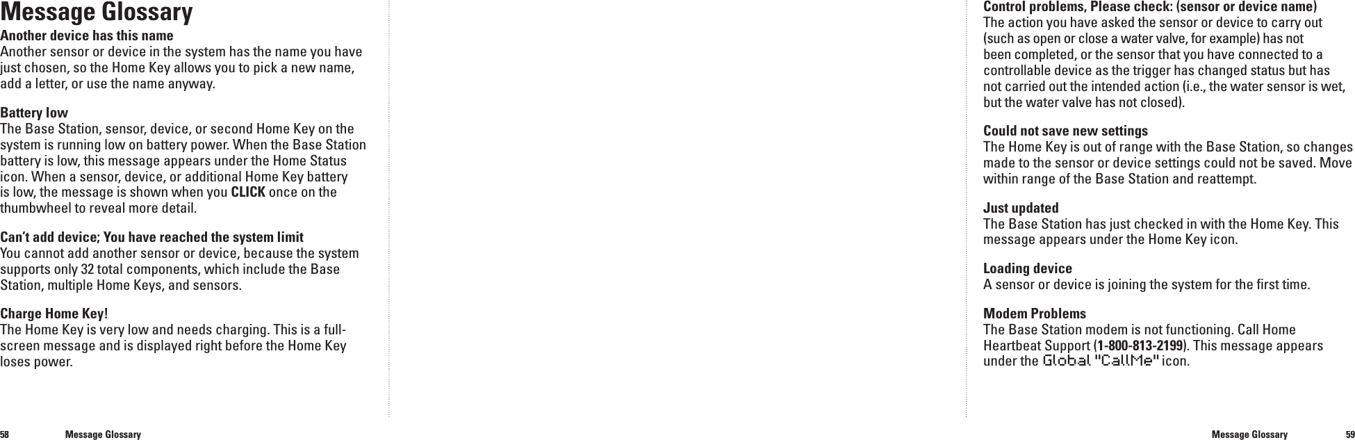 5859Message GlossaryAnother device has this nameAnother sensor or device in the system has the name you have just chosen, so the Home Key allows you to pick a new name, add a letter, or use the name anyway.Battery lowThe Base Station, sensor, device, or second Home Key on the system is running low on battery power. When the Base Station battery is low, this message appears under the Home Status icon. When a sensor, device, or additional Home Key battery is low, the message is shown when you CLICK once on the thumbwheel to reveal more detail.Can&rsquo;t add device; You have reached the system limitYou cannot add another sensor or device, because the system supports only 32 total components, which include the Base Station, multiple Home Keys, and sensors. Charge Home Key!The Home Key is very low and needs charging. This is a full-screen message and is displayed right before the Home Key loses power.Control problems, Please check: (sensor or device name)The action you have asked the sensor or device to carry out(such as open or close a water valve, for example) has not been completed, or the sensor that you have connected to a controllable device as the trigger has changed status but has not carried out the intended action (i.e., the water sensor is wet, but the water valve has not closed).Could not save new settingsThe Home Key is out of range with the Base Station, so changes made to the sensor or device settings could not be saved. Move within range of the Base Station and reattempt.Just updatedThe Base Station has just checked in with the Home Key. This message appears under the Home Key icon.Loading deviceA sensor or device is joining the system for the ﬁ rst time.Modem ProblemsThe Base Station modem is not functioning. Call Home Heartbeat Support (1-800-813-2199). This message appears under the Global"CallMe" icon.Message GlossaryMessage Glossary