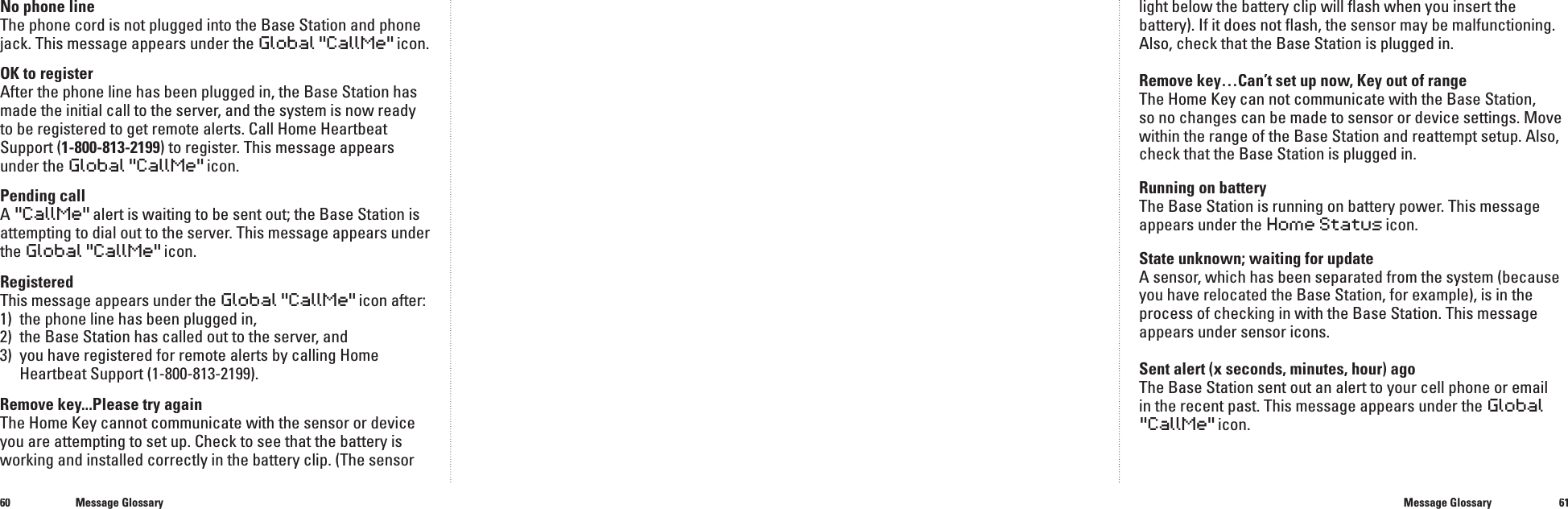 6061No phone lineThe phone cord is not plugged into the Base Station and phone jack. This message appears under the Global"CallMe" icon.OK to registerAfter the phone line has been plugged in, the Base Station has made the initial call to the server, and the system is now ready to be registered to get remote alerts. Call Home Heartbeat Support (1-800-813-2199) to register. This message appears under the Global"CallMe" icon.Pending callA"CallMe"alert is waiting to be sent out; the Base Station is attempting to dial out to the server. This message appears under the Global"CallMe" icon.RegisteredThis message appears under theGlobal"CallMe"icon after:1)  the phone line has been plugged in,2)   the Base Station has called out to the server, and3)   you have registered for remote alerts by calling Home Heartbeat Support (1-800-813-2199).Remove key...Please try againThe Home Key cannot communicate with the sensor or device you are attempting to set up. Check to see that the battery is working and installed correctly in the battery clip. (The sensor light below the battery clip will ﬂ ash when you insert the battery). If it does not ﬂ ash, the sensor may be malfunctioning. Also, check that the Base Station is plugged in.Remove key&hellip;Can&rsquo;t set up now, Key out of rangeThe Home Key can not communicate with the Base Station, so no changes can be made to sensor or device settings. Move within the range of the Base Station and reattempt setup. Also, check that the Base Station is plugged in.Running on battery The Base Station is running on battery power. This message appears under the Home Status icon.State unknown; waiting for updateA sensor, which has been separated from the system (because you have relocated the Base Station, for example), is in the process of checking in with the Base Station. This message appears under sensor icons.Sent alert (x seconds, minutes, hour) ago The Base Station sent out an alert to your cell phone or email in the recent past. This message appears under the Global"CallMe" icon.Message GlossaryMessage Glossary