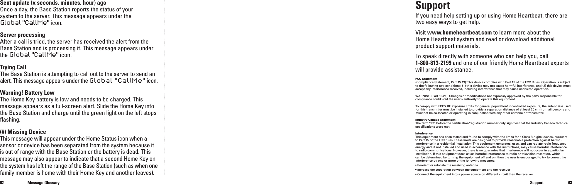 6263Sent update (x seconds, minutes, hour) agoOnce a day, the Base Station reports the status of your system to the server. This message appears under the Global "CallMe" icon.Server processingAfter a call is tried, the server has received the alert from the Base Station and is processing it. This message appears under the Global "CallMe" icon.Trying CallThe Base Station is attempting to call out to the server to send an alert.This message appears under the Global "CallMe"icon.Warning! Battery LowThe Home Key battery is low and needs to be charged. This message appears as a full-screen alert. Slide the Home Key into the Base Station and charge until the green light on the left stops ﬂ ashing.(#) Missing DeviceThis message will appear under the Home Status icon when a sensor or device has been separated from the system because it is out of range with the Base Station or the battery is dead. This message may also appear to indicate that a second Home Key on the system has left the range of the Base Station (such as when one family member is home with their Home Key and another leaves).Message GlossarySupportSupportIf you need help setting up or using Home Heartbeat, there are two easy ways to get help.Visit www.homeheartbeat.com to learn more about the Home Heartbeat system and read or download additional product support materials.To speak directly with someone who can help you, call 1-800-813-2199 and one of our friendly Home Heartbeat experts will provide assistance.FCC Statement(Compliance Statement, Part 15.19): This device complies with Part 15 of the FCC Rules. Operation is subject to the following two conditions: (1) this device may not cause harmful interference, and (2) this device must accept any interference received, including interference that may cause undesired operation.WARNING (Part 15.21): Changes or modiﬁ cations not expressly approved by the party responsible for compliance could void the user&rsquo;s authority to operate this equipment.To comply with FCC&rsquo;s RF exposure limits for general population/uncontrolled exposure, the antenna(s) used for this transmitter must be installed to provide a separation distance of at least 20 cm from all persons and must not be co-located or operating in conjunction with any other antenna or transmitter.Industry Canada StatementThe term &ldquo;IC&rdquo; before the certiﬁ cation/registration number only signiﬁ es that the Industry Canada technical speciﬁ cations were met.InterferenceThis equipment has been tested and found to comply with the limits for a Class B digital device, pursuant to Part 15 of the FCC rules. These limits are designed to provide reasonable protection against harmful interference in a residential installation. This equipment generates, uses, and can radiate radio frequency energy and, if not installed and used in accordance with the instructions, may cause harmful interference to radio communications. However, there is no guarantee that interference will not occur in a particular installation. If this equipment does cause harmful interference to radio or television reception, which can be determined by turning the equipment off and on, then the user is encouraged to try to correct the interference by one or more of the following measures:&bull; Reorient or relocate the receiving antenna&bull; Increase the separation between the equipment and the receiver&bull; Connect the equipment into a power source on different circuit than the receiver.
