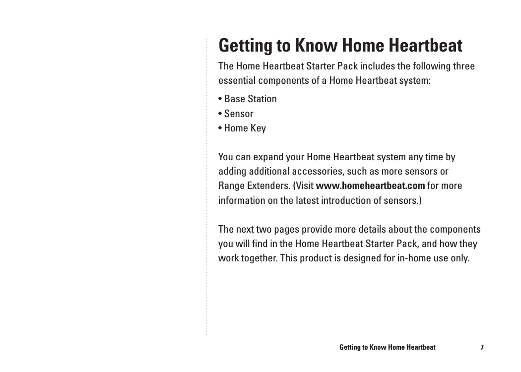 7Getting to Know Home HeartbeatThe Home Heartbeat Starter Pack includes the following three essential components of a Home Heartbeat system:&bull; Base Station&bull; Sensor&bull; Home KeyYou can expand your Home Heartbeat system any time by adding additional accessories, such as more sensors or Range Extenders. (Visit www.homeheartbeat.com for more information on the latest introduction of sensors.)The next two pages provide more details about the components you will ﬁ nd in the Home Heartbeat Starter Pack, and how they work together. This product is designed for in-home use only.Getting to Know Home Heartbeat6