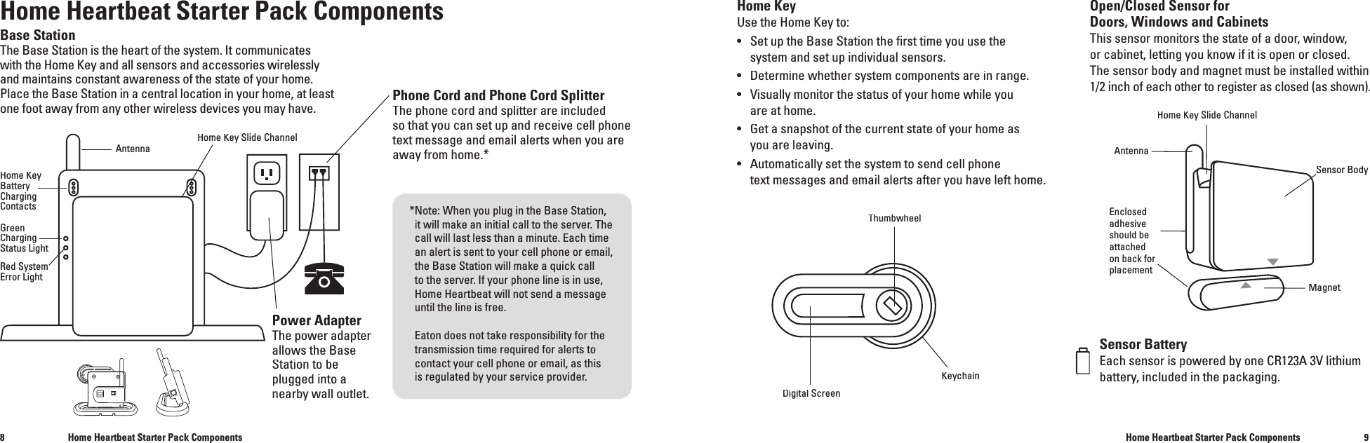 89Base StationThe Base Station is the heart of the system. It communicates with the Home Keyand all sensors and accessories wirelesslyand maintains constant awareness of the state of your home. Place the Base Station in a central location in your home, at least one foot away from any other wireless devices you may have.Power Adapter The power adapter allows the Base Station to be plugged into a nearby wall outlet.Home KeyUse the Home Key to:&bull;  Set up the Base Station the ﬁ rst time you use the  system and set up individual sensors. &bull;  Determine whether system components are in range.&bull;  Visually monitor the status of your home while you   are at home.&bull;  Get a snapshot of the current state of your home as  you are leaving.&bull;  Automatically set the system to send cell phone  text messages and email alerts after you have left home.Sensor BatteryEach sensor is powered by one CR123A 3V lithium battery, included in the packaging.Phone Cord and Phone Cord SplitterThe phone cord and splitter are included so that you can set up and receive cell phonetext message and email alertswhen you are away from home.*Home Heartbeat Starter Pack ComponentsHome Heartbeat Starter Pack ComponentsHome Heartbeat Starter Pack ComponentsAntennaDigital ScreenThumbwheelKeychainAntennaHome Key Slide ChannelMagnetEnclosed adhesive should be attached on back for placementHome KeySlide ChannelOpen/Closed Sensor for Doors, Windows and CabinetsThis sensor monitors the state of a door, window, or cabinet, letting you know if it is open or closed. The sensor body and magnet must be installed within 1/2 inch of each other to register as closed (as shown).Sensor BodyHome KeyBattery Charging ContactsRed SystemError Light* Note: When you plug in the Base Station, it will make an initial call to the server. The call will last less than a minute.Each time an alert is sent to your cell phone or email, the Base Station will make a quick call to the server. If your phone line is in use, Home Heartbeat will not send amessage until the line is free.Eaton does not take responsibility for the transmission time required for alerts to contact your cell phone or email, as thisis regulated by your service provider.GreenChargingStatus Light
