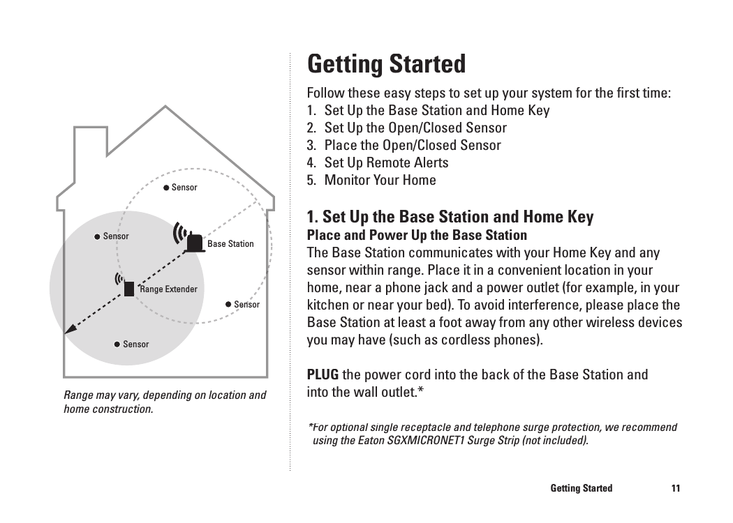 11Getting StartedFollow these easy steps to set up your system for the ﬁ rst time:1.   Set Up the Base Station and Home Key2.  Set Up the Open/Closed Sensor3.  Place the Open/Closed Sensor4.  Set Up Remote Alerts5.  Monitor Your Home1. Set Up the Base Station and Home KeyPlace and Power Up the Base StationThe Base Station communicates with your Home Key and any sensor within range. Place it in a convenient location in your home, near a phone jack and a power outlet (for example, in your kitchen or near your bed). To avoid interference, please place the Base Station at least a foot away from any other wireless devices you may have (such as cordless phones).PLUG the power cord into the back of the Base Station and into the wall outlet.*Getting Started Range may vary, depending on location and home construction.10*For optional single receptacle and telephone surge protection, we recommend *For optional single receptacle and telephone surge protection, we recommend *using the Eaton SGXMICRONET1 Surge Strip (not included).