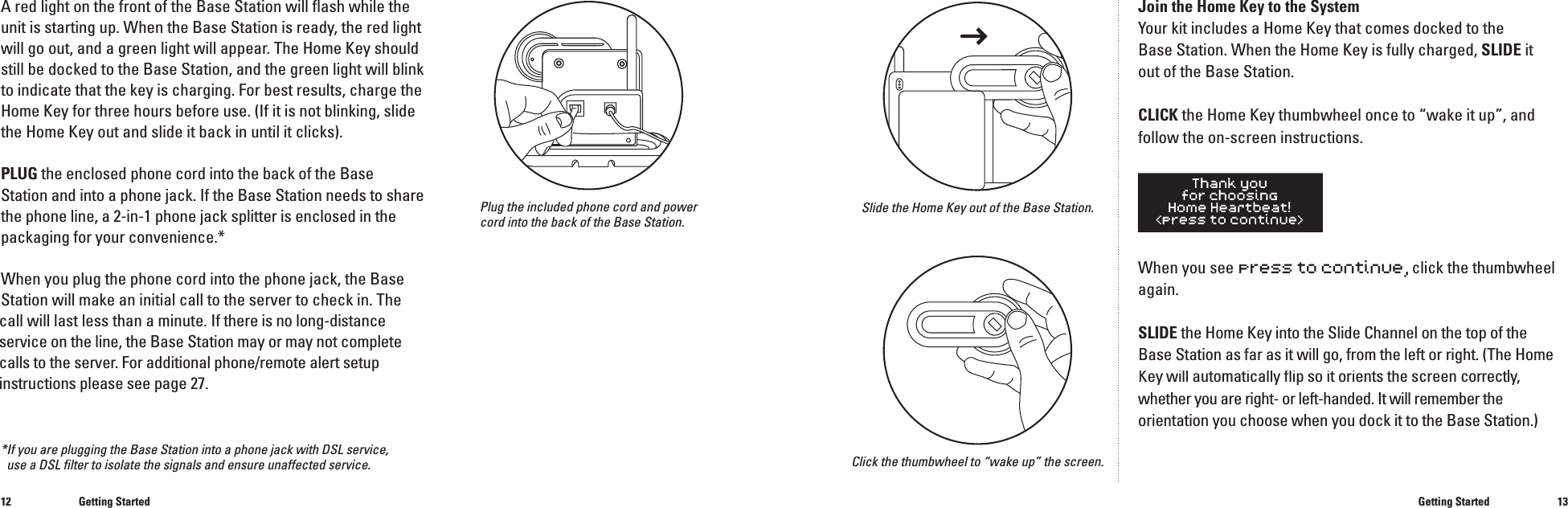 1213A red light on the front of the Base Station will ﬂ ash while the unit is starting up. When the Base Station is ready, the red light will go out, and a green light will appear. The Home Key should still be docked to the Base Station, and the green light will blink to indicate that the key is charging. For best results, charge the Home Key for three hours before use. (If it is not blinking, slide the Home Key out and slide it back in until it clicks).PLUG the enclosed phone cord into the back of the Base Station and into a phone jack. If the Base Station needs to share the phone line, a 2-in-1 phone jack splitter is enclosed in the packaging for your convenience.*When you plug the phone cord into the phone jack, the Base Station will make an initial callto the server to check in. The call will last less than a minute.If there is no long-distance service on the line, the Base Station may or may not complete calls to the server. For additional phone/remote alert setup instructions please see page 27.Plug the included phone cord and power cord into the back of the Base Station.Getting StartedJoin the Home Key to the SystemYour kit includes a Home Key that comes docked to the Base Station. When the Home Key is fully charged, SLIDE it out of the Base Station.CLICK the Home Key thumbwheel once to &ldquo;wake it up&rdquo;, and follow the on-screen instructions.When you see press to continue, click the thumbwheel again.SLIDE the Home Key into the Slide Channel on the top of theBase Station as far as it will go, from the left or right. (The Home Key will automatically ﬂ ip so it orients the screen Key will automatically ﬂ ip so it orients the screen Keycorrectly, whether you are right- or left-handed. It will remember theorientation you choose when you dock it to the Base Station.)Getting StartedSlide the Home Key out of the Base Station.Click the thumbwheel to &ldquo;wake up&rdquo; the screen.*If you are plugging the Base Station into a phone jack with DSL service, use a DSL ﬁ lter to isolate the signals and ensure unaffected service.