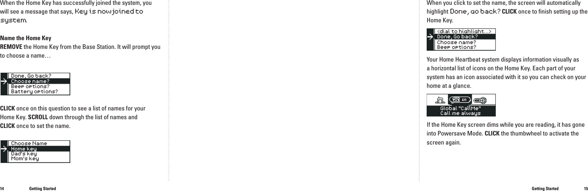1415When the Home Key has successfully joined the system, you will see a message that says, Key is now joined to system.Name the Home KeyREMOVE the Home Key from the Base Station. It will prompt you to choose a name&hellip;CLICK once on this question to see a list of names for your Home Key. SCROLL down through the list of names and CLICKonce to set the name.Getting StartedWhen you click to set the name, the screen will automatically highlight Done,go back?CLICK once to ﬁ nish setting up the Home Key.Your Home Heartbeat system displays information visually as a horizontal list of icons on the Home Key. Each part of your system has an icon associated with it so you can check on your home at a glance.If the Home Key screen dims while you are reading, it has gone into Powersave Mode. CLICK the thumbwheel to activate the screen again.Getting StartedGlobal "CallMe"Call me always ���