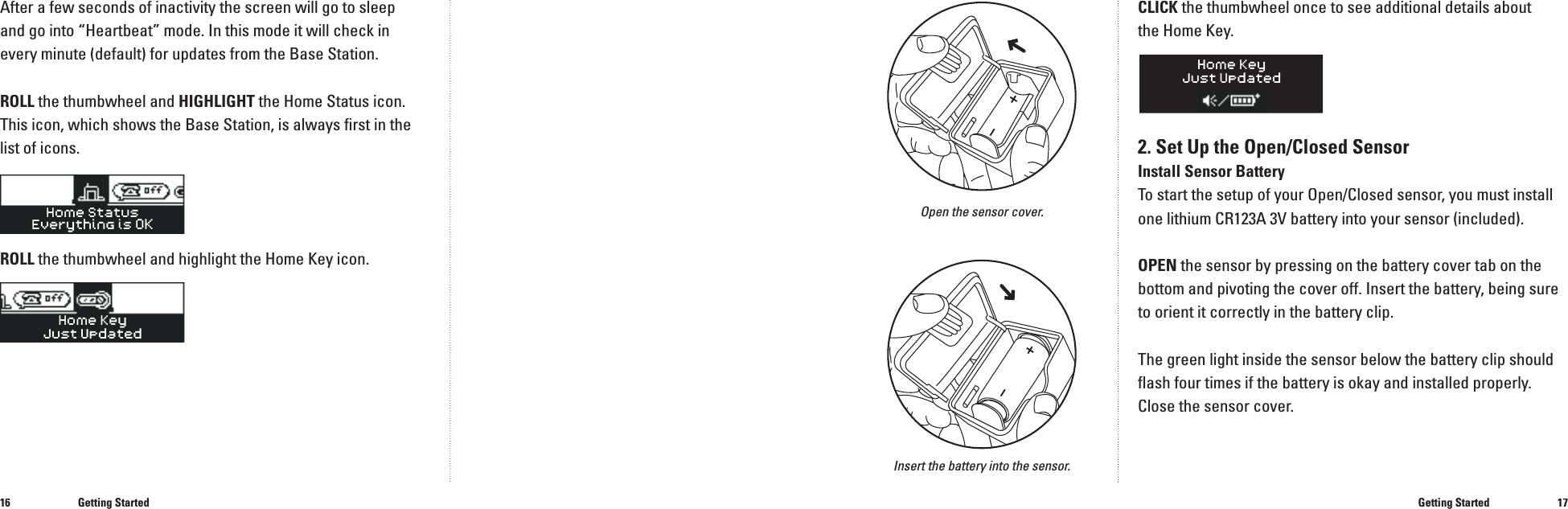1617After a few seconds of inactivity the screen will go to sleepand go into &ldquo;Heartbeat&rdquo; mode. In this mode it will check in every minute (default) for updates from the Base Station.ROLL the thumbwheel and HIGHLIGHT the Home Status icon. This icon, which shows the Base Station, is always ﬁ rst in the list of icons.ROLL the thumbwheel and highlight the Home Key icon.Getting StartedCLICK the thumbwheel once to see additional details about the Home Key.2. Set Up the Open/Closed SensorInstall Sensor BatteryTo start the setup of your Open/Closed sensor, you must install one lithium CR123A 3V battery into your sensor (included). OPEN the sensor by pressing on the battery cover tab on the bottom and pivoting the cover off. Insert the battery, being sure to orient it correctly in the battery clip.The green light inside the sensor below the battery clip should ﬂ ash four times if the battery is okay and installed properly. Close the sensor cover.Getting StartedOpen the sensor cover.Insert the battery into the sensor.���