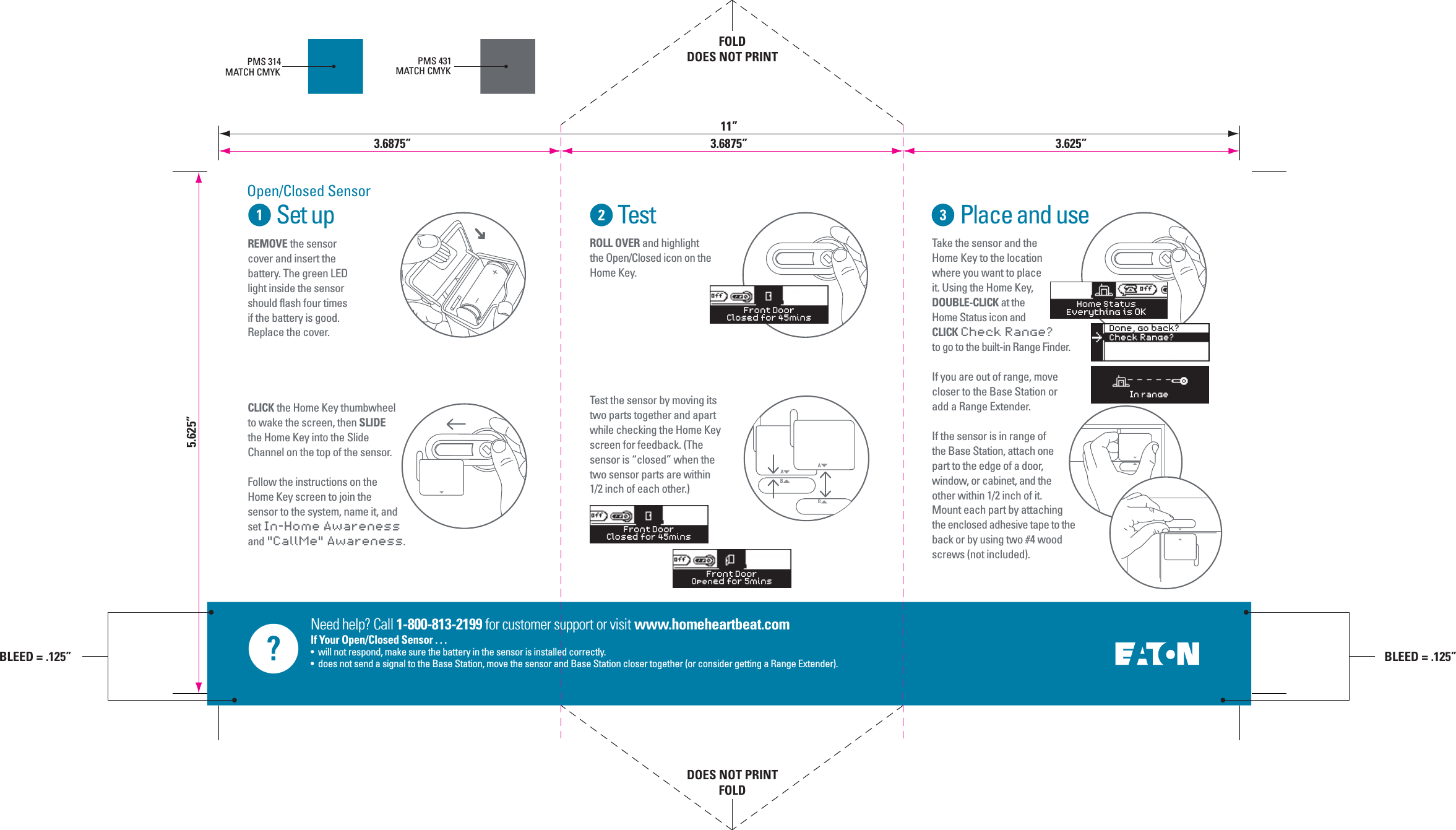 Need help? Call 1-800-813-2199 for customer support or visit www.homeheartbeat.comIf Your Open/Closed Sensor . . .&bull;  will not respond, make sure the battery in the sensor is installed correctly.&bull;  does not send a signal to the Base Station, move the sensor and Base Station closer together (or consider getting a Range Extender).Set up Test Place and useTest the sensor by moving its two parts together and apart while checking the Home Key screen for feedback. (The sensor is &ldquo;closed&rdquo; when the two sensor parts are within 1/2 inch of each other.)ROLL OVER and highlight the Open/Closed icon on the Home Key. Take the sensor and the Home Key to the location where you want to place it. Using the Home Key, DOUBLE-CLICK at the Home Status icon and CLICK Check Range? to go to the built-in Range Finder.If you are out of range, move closer to the Base Station or add a Range Extender.If the sensor is in range of the Base Station, attach one part to the edge of a door, window, or cabinet, and the other within 1/2 inch of it. Mount each part by attaching the enclosed adhesive tape to the back or by using two #4 wood screws (not included).PMS 314MATCH CMYKPMS 431MATCH CMYKCLICK the Home Key thumbwheel to wake the screen, then SLIDE the Home Key into the Slide Channel on the top of the sensor.Follow the instructions on the Home Key screen to join the sensor to the system, name it, and set In-Home Awareness and "CallMe" Awareness.ABREMOVE the sensor cover and insert the battery. The green LED light inside the sensor should flash four times if the battery is good. Replace the cover.ABFront DoorClosed for 45minsFront DoorClosed for 45minsFront DoorOpened for 5minsOpen/Closed SensorHome StatusEverything is OKIn rangeDone, go back?Check Range?>5.625&rdquo;FOLDDOES NOT PRINTDOES NOT PRINTFOLD3.6875&rdquo; 3.6875&rdquo;11&rdquo;3.625&rdquo;BLEED = .125&rdquo;BLEED = .125&rdquo;