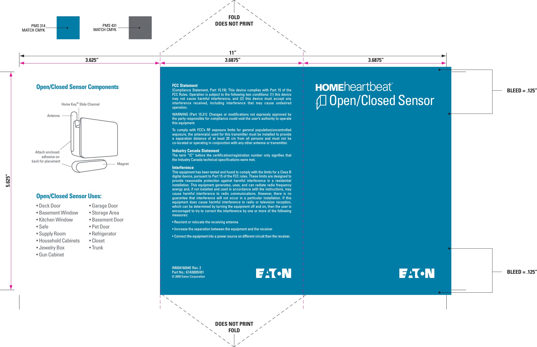 Open/Closed SensorIM00416004E Rev. 2Part No.: 67A5005H01&copy; 2005 Eaton Corporation&bull; Garage Door&bull; Storage Area&bull; Basement Door&bull; Pet Door&bull; Refrigerator&bull; Closet&bull; Trunk&bull; Deck Door&bull; Basement Window&bull; Kitchen Window&bull; Safe&bull; Supply Room&bull; Household Cabinets&bull; Jewelry Box&bull; Gun CabinetOpen/Closed Sensor Uses:Open/Closed Sensor ComponentsPMS 314MATCH CMYKPMS 431MATCH CMYKHome Key&trade; Slide ChannelAntennaMagnetAttach enclosed adhesive on back for placementFCC Statement(Compliance  Statement,  Part  15.19):  This  device  complies  with  Part  15  of  the FCC Rules. Operation is subject to the following two conditions: (1) this device may  not  cause  harmful  interference,  and  (2)  this  device  must  accept  any interference  received,  including  interference  that  may  cause  undesired operation.WARNING  (Part  15.21):  Changes  or  modifications  not  expressly  approved  by the party responsible for compliance could void the user&rsquo;s authority to operate this equipment.To  comply  with  FCC&rsquo;s  RF  exposure  limits  for  general  population/uncontrolled exposure, the antenna(s) used for this transmitter must be installed to provide a  separation  distance  of  at  least  20  cm  from  all  persons  and  must  not  be co-located or operating in conjunction with any other antenna or transmitter.Industry Canada StatementThe  term  &ldquo;IC&rdquo;  before  the  certification/registration number  only  signifies that the Industry Canada technical specifications were met.InterferenceThis equipment has been tested and found to comply with the limits for a Class B digital device, pursuant to Part 15 of the FCC rules. These limits are designed to provide  reasonable  protection  against  harmful  interference  in  a  residential installation. This equipment generates, uses, and can radiate radio frequency energy and, if not installed and used in accordance with the instructions, may cause  harmful  interference  to  radio  communications.  However,  there  is  no guarantee  that  interference  will  not  occur  in  a  particular  installation.  If  this equipment  does  cause  harmful  interference  to  radio  or  television  reception, which can be determined by turning the equipment off and on, then the user is encouraged to try to correct the interference by one or more of the following measures:&bull; Reorient or relocate the receiving antenna&bull; Increase the separation between the equipment and the receiver&bull; Connect the equipment into a power source on different circuit than the receiver.5.625&rdquo;FOLDDOES NOT PRINTDOES NOT PRINTFOLD11&rdquo;3.625&rdquo; 3.6875&rdquo;BLEED = .125&rdquo;3.6875&rdquo;BLEED = .125&rdquo;
