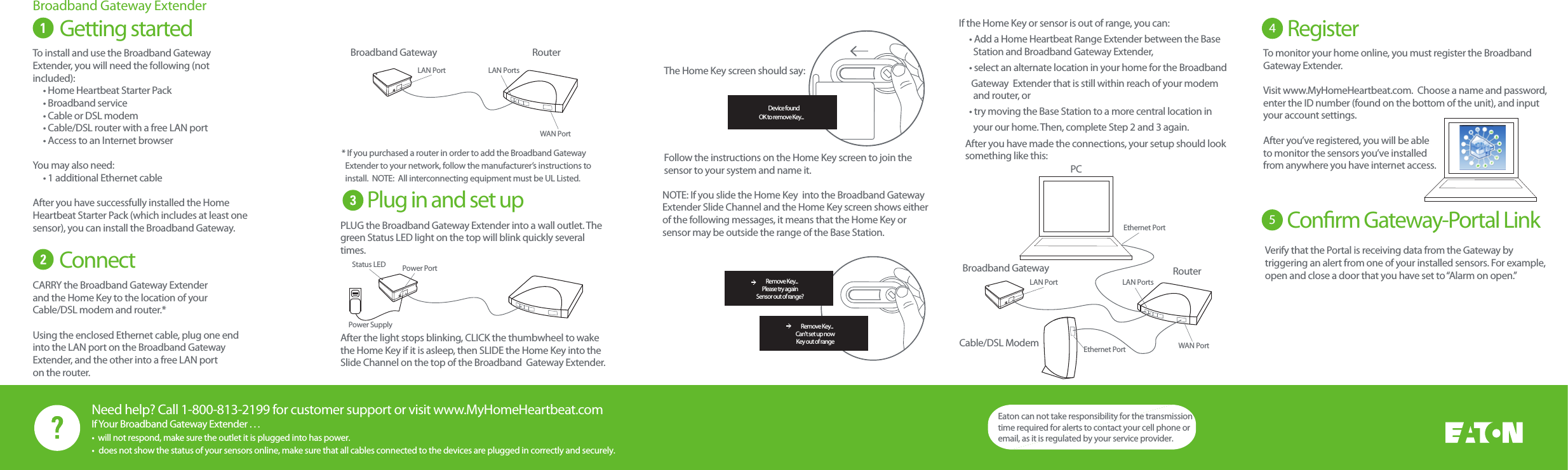 Need help? Call 1-800-813-2199 for customer support or visit www.MyHomeHeartbeat.comIf Your Broadband Gateway Extender . . .Getting started The Home Key screen should say:Follow the instructions on the Home Key screen to join the sensor to your system and name it.Broadband Gateway ExtenderTo install and use the Broadband Gateway Extender, you will need the following (not included):     &bull; Home Heartbeat Starter Pack     &bull; Broadband service     &bull; Cable or DSL modem     &bull; Cable/DSL router with a free LAN port     &bull; Access to an Internet browserYou may also need:      &bull; 1 additional Ethernet cableAfter you have successfully installed the Home Heartbeat Starter Pack (which includes at least one sensor), you can install the Broadband Gateway. Connect CARRY the Broadband Gateway Extender and the Home Key to the location of your Cable/DSL modem and router.*Using the enclosed Ethernet cable, plug one end into the LAN port on the Broadband Gateway Extender, and the other into a free LAN porton the router. If the Home Key or sensor is out of range, you can:     &bull; Add a Home Heartbeat Range Extender between the Base        Station and Broadband Gateway Extender,     &bull; select an alternate location in your home for the Broadband                          Gateway  Extender that is still within reach of your modem       and router, or       &bull; try moving the Base Station to a more central location in       your our home. Then, complete Step 2 and 3 again.Plug in and set up* If you purchased a router in order to add the Broadband Gateway     Extender to your network, follow the manufacturer&rsquo;s instructions to  install.  NOTE:  All interconnecting equipment must be UL Listed.After you have made the connections, your setup should look something like this:To monitor your home online, you must register the Broadband Gateway Extender. Visit www.MyHomeHeartbeat.com.  Choose a name and password, enter the ID number (found on the bottom of the unit), and input your account settings.After you&rsquo;ve registered, you will be able to monitor the sensors you&rsquo;ve installed from anywhere you have internet access.4Register 5Conrm Gateway-Portal Link PLUG the Broadband Gateway Extender into a wall outlet. The green Status LED light on the top will blink quickly several times. After the light stops blinking, CLICK the thumbwheel to wake the Home Key if it is asleep, then SLIDE the Home Key into the Slide Channel on the top of the Broadband  Gateway Extender. NOTE: If you slide the Home Key  into the Broadband Gateway Extender Slide Channel and the Home Key screen shows either of the following messages, it means that the Home Key or sensor may be outside the range of the Base Station.     Remove Key...Please try againSensor out of range?    Remove Key...Can't set up nowKey out of range    Device foundOK to remove Key...Eaton can not take responsibility for the transmission time required for alerts to contact your cell phone or email, as it is regulated by your service provider.Verify that the Portal is receiving data from the Gateway by triggering an alert from one of your installed sensors. For example, open and close a door that you have set to &ldquo;Alarm on open.&rdquo;&bull;  will not respond, make sure the outlet it is plugged into has power.&bull;  does not show the status of your sensors online, make sure that all cables connected to the devices are plugged in correctly and securely.RouterBroadband GatewayCable/DSL ModemPCWAN PortLAN Port LAN PortsEthernet PortEthernet PortRouterBroadband GatewayWAN PortLAN Port LAN PortsPower PortStatus LEDPower Supply