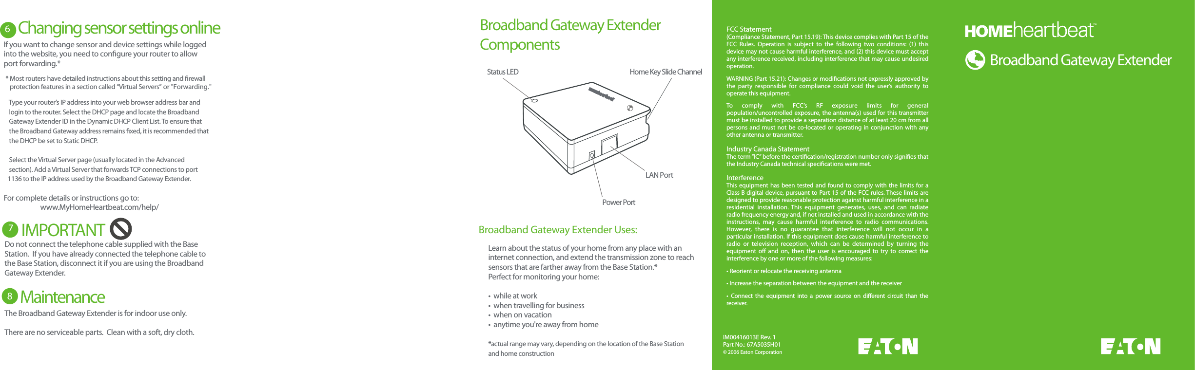 RouterBroadband GatewayCable/DSL ModemPCWAN PortLAN Port LAN PortsEthernet PortEthernet PortRouterBroadband GatewayWAN PortLAN Port LAN PortsPower PortStatus LEDIM00416013E Rev. 1Part No.: 67A5035H01&copy; 2006 Eaton CorporationFCC Statement(Compliance Statement, Part 15.19): This device complies with Part 15 of the FCC  Rules.  Operation  is  subject  to  the  following  two  conditions:  (1)  this device may not cause harmful interference, and (2) this device must accept any interference received, including interference that may cause undesired operation.WARNING (Part 15.21): Changes or modications not expressly approved by the  party  responsible  for  compliance  could  void  the  user&rsquo;s  authority  to operate this equipment.To  comply  with  FCC&rsquo;s  RF  exposure  limits  for  general population/uncontrolled exposure, the antenna(s) used for this transmitter must be installed to provide a separation distance of at least 20 cm from all persons and  must not  be co-located  or operating  in conjunction  with  any other antenna or transmitter.Industry Canada StatementThe term &ldquo;IC&rdquo; before the certication/registration number only signies that the Industry Canada technical specications were met.InterferenceThis  equipment  has been tested  and found  to comply with the  limits for a Class B digital device, pursuant to Part 15 of the FCC rules. These limits are designed to provide reasonable protection against harmful interference in a residential  installation.  This  equipment  generates,  uses,  and  can  radiate radio frequency energy and, if not installed and used in accordance with the instructions,  may  cause  harmful  interference  to  radio  communications. However,  there  is  no  guarantee  that  interference  will  not  occur  in  a particular installation. If this equipment does cause harmful interference to radio  or  television  reception,  which  can  be  determined  by  turning  the equipment  o  and  on,  then  the  user  is  encouraged  to  try  to  correct  the interference by one or more of the following measures:&bull; Reorient or relocate the receiving antenna&bull; Increase the separation between the equipment and the receiver&bull;  Connect  the  equipment  into  a  power  source  on  dierent  circuit  than  the receiver.Broadband Gateway Extender&bull;  will not respond, make sure the outlet it is plugged into has power.&bull;  Broadband Gateway Extender Components Broadband Gateway Extender Uses:LAN PortPower PortHome Key Slide ChannelStatus LEDLearn about the status of your home from any place with aninternet connection, and extend the transmission zone to reachsensors that are farther away from the Base Station.* Perfect for monitoring your home:&bull;  while at work&bull;  when travelling for business&bull;  when on vacation&bull;  anytime you're away from home*actual range may vary, depending on the location of the Base Station and home constructionChanging sensor settings online    * Most routers have detailed instructions about this setting and rewall      protection features in a section called &ldquo;Virtual Servers&rdquo; or "Forwarding."7IMPORTANT If you want to change sensor and device settings while logged into the website, you need to congure your router to allow port forwarding.*    Type your router&rsquo;s IP address into your web browser address bar and      login to the router. Select the DHCP page and locate the Broadband     Gateway Extender ID in the Dynamic DHCP Client List. To ensure that    the Broadband Gateway address remains xed, it is recommended that    the DHCP be set to Static DHCP.     Select the Virtual Server page (usually located in the Advanced    section). Add a Virtual Server that forwards TCP connections to port    1136 to the IP address used by the Broadband Gateway Extender.For complete details or instructions go to:  www.MyHomeHeartbeat.com/help/Do not connect the telephone cable supplied with the BaseStation.  If you have already connected the telephone cable tothe Base Station, disconnect it if you are using the Broadband Gateway Extender.6 7Maintenance 8The Broadband Gateway Extender is for indoor use only.There are no serviceable parts.  Clean with a soft, dry cloth.
