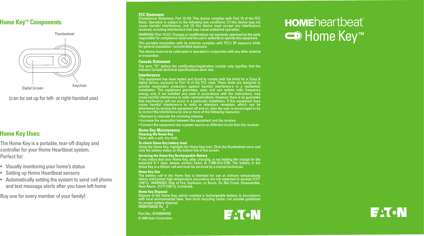 IM00416002E Rev. 2Part No.: 67A5004H02&copy; 2006 Eaton CorporationHome Key Uses:Home Key&trade; ComponentsHome Key&trade;ThumbwheelDigital Screen KeychainThe Home Key is a portable, tear-off display and controller for your Home Heartbeat system. Perfect for:&bull;  Visually monitoring your home&rsquo;s status&bull;   Setting up Home Heartbeat sensors&bull;   Automatically setting the system to send cell phone   and text message alerts after you have left homeBuy one for every member of your family!(can be set up for left- or right-handed use)FCC Statement(Compliance Statement, Part 15.19): This device complies with Part 15 of the FCC Rules. Operation is subject to the following two conditions: (1) this device may not cause  harmful  interference,  and  (2)  this  device  must  accept  any  interference received, including interference that may cause undesired operation.WARNING (Part 15.21): Changes or modifications not expressly approved by the party responsible for compliance could void the user&rsquo;s authority to operate this equipment.This portable transmitter with its antenna complies with FCC&rsquo;s RF  exposure  limits for general population / uncontrolled exposure.This device must not be collocated or operated in conjunction with any other antennaor transmitter.Canada StatementThe  term  &ldquo;IC&rdquo;  before the  certification/registration  number  only  signifies that  the Industry Canada technical specifications were met.InterferenceThis equipment has been tested and found to comply with the limits for a Class B digital device,  pursuant to Part  15  of the  FCC  rules. These  limits  are designed to provide  reasonable  protection  against  harmful  interferenc e  in  a  residentia l installation.  This  equipment  generates,  uses,  and  can  radiate  radio  frequency energy  and,  if  not  installed  and  used  in  accordance  with  the  instructions,  may cause harmful interference to radio communications. However, there is no guarantee that interference will  not  occur  in a particular installation. If this equipment does cause  harmful  interferenc e  to  radio  or  televisio n  reception,  which  can  be determined by turning the equipment off and on, then the user is encouraged to try to correct the interference by one or more of the following measures:&bull; Reorient or relocate the receiving antenna&bull; Increase the separation between the equipment and the receiver&bull; Connect the equipment into a power source on different circuit than the receiver.Home Key MaintenanceCleaning the Home KeyClean with a soft, dry cloth. To check Home Key battery levelUsing the Home Key, highlight the Home Key icon. Click the thumbwheel once and note the battery status on the bottom line of the screen. Servicing the Home Key Rechargeable BatteryIf you notice that your Home Key, after charging, is not holding the charge for the expected  5&ndash;7  days,  please  contact  Eaton  at  1-800-813-2199.  The  battery  in  the Home Key is a lithium cell and must be serviced by a trained technician.Home Key UseThe  battery  cell  in  the  Home  Key  is  intended  for  use  at  ordinary  temperatures where anticipated high temperature excursions are not expected to exceed 212˚F (100˚C).   WARNING: Risk  of Fire, Explosion,  or  Burns.  Do  Not  Crush,  Disassemble, Heat Above  212˚F (100˚C), Incinerate.Home Key DisposalDispose of the Home Key, which contains a rechargeable battery, in  accordance with local environmental laws. Your local recycling center can provide guidelines for proper battery disposal.