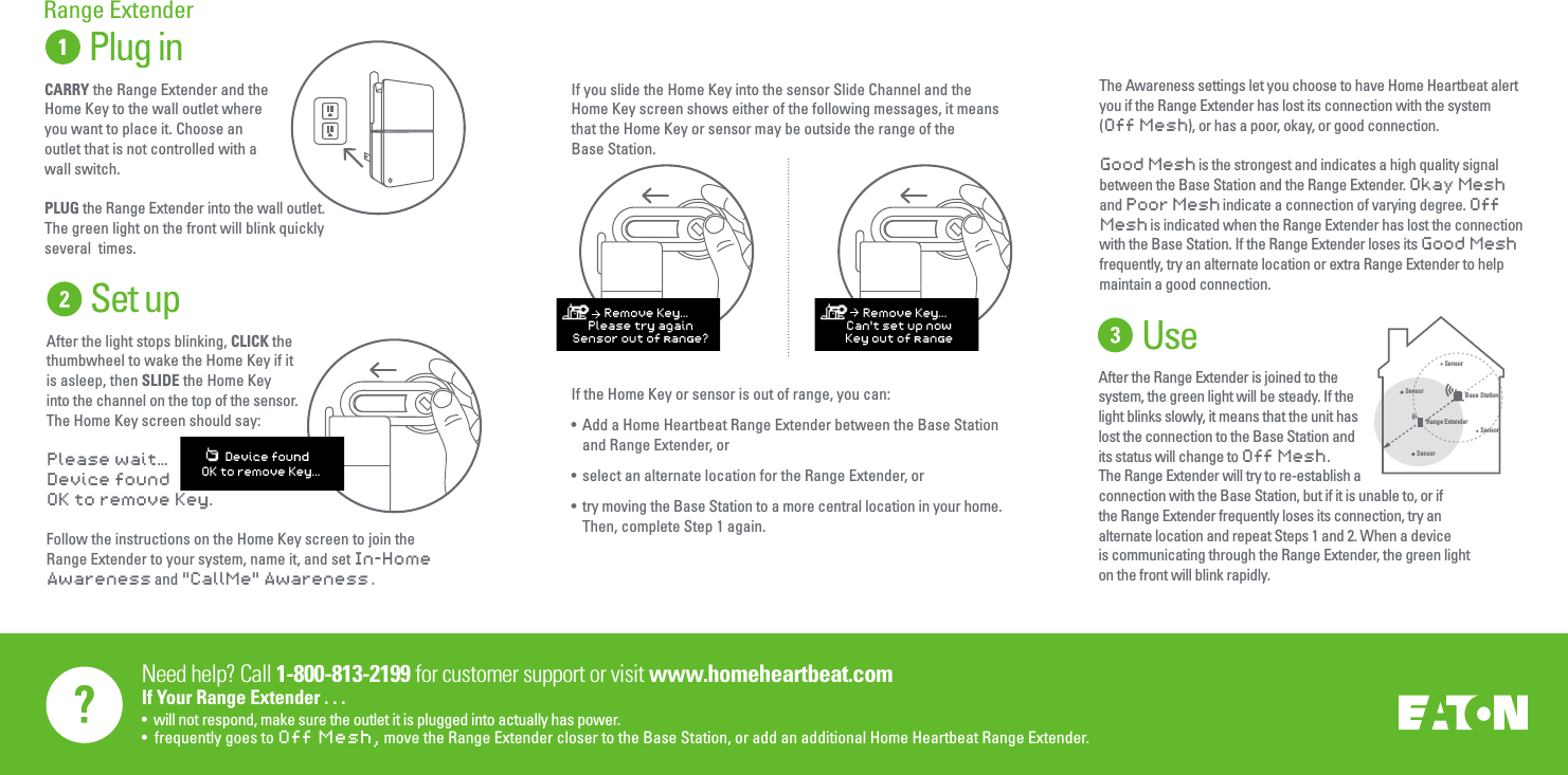 Need help? Call 1-800-813-2199 for customer support or visit www.homeheartbeat.comIf Your Range Extender . . .&bull;  will not respond, make sure the outlet it is plugged into actually has power.&bull;  frequently goes to Off Mesh,  move the Range Extender closer to the Base Station, or add an additional Home Heartbeat Range Extender.     Plug inCARRY the Range Extender and the Home Key to the wall outlet where you want to place it. Choose an outlet that is not controlled with a wall switch. PLUG the Range Extender into the wall outlet. The green light on the front will blink quickly several  times.Range ExtenderThe Awareness settings let you choose to have Home Heartbeat alert you if the Range Extender has lost its connection with the system (Off Mesh), or has a poor, okay, or good connection.Good Mesh is the strongest and indicates a high quality signal between the Base Station and the Range Extender. Okay Mesh and Poor Mesh indicate a connection of varying degree. Off Mesh is indicated when the Range Extender has lost the connection with the Base Station. If the Range Extender loses its Good Mesh frequently, try an alternate location or extra Range Extender to help maintain a good connection.  SensorSensorRange ExtenderSensorBase StationSensorUseAfter the Range Extender is joined to the system, the green light will be steady. If the light blinks slowly, it means that the unit has lost the connection to the Base Station and its status will change to Off Mesh. The Range Extender will try to re-establish a connection with the Base Station, but if it is unable to, or if the Range Extender frequently loses its connection, try an alternate location and repeat Steps 1 and 2. When a device is communicating through the Range Extender, the green light on the front will blink rapidly.Set upAfter the light stops blinking, CLICK the thumbwheel to wake the Home Key if it is asleep, then SLIDE the Home Key into the channel on the top of the sensor.The Home Key screen should say: Please wait&hellip;Device foundOK to remove Key.Follow the instructions on the Home Key screen to join the Range Extender to your system, name it, and set In-Home Awareness and "CallMe" Awareness .    Device foundOK to remove Key...If you slide the Home Key into the sensor Slide Channel and the Home Key screen shows either of the following messages, it means that the Home Key or sensor may be outside the range of the Base Station.If the Home Key or sensor is out of range, you can:&bull;  Add a Home Heartbeat Range Extender between the Base Station  and Range Extender, or&bull;  select an alternate location for the Range Extender, or&bull;  try moving the Base Station to a more central location in your home.  Then, complete Step 1 again.    Remove Key...Please try againSensor out of range?    Remove Key...Can't set up nowKey out of range