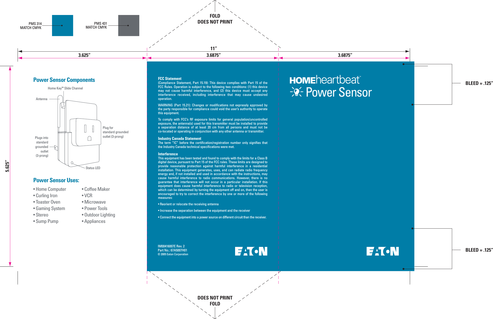 IM00416007E Rev. 2Part No.: 67A5007H01&copy; 2005 Eaton Corporation&bull; Coffee Maker&bull; VCR&bull; Microwave&bull; Power Tools&bull; Outdoor Lighting&bull; Appliances&bull; Home Computer&bull; Curling Iron&bull; Toaster Oven&bull; Gaming System&bull; Stereo&bull; Sump PumpPower Sensor Uses:Power Sensor ComponentsPMS 314MATCH CMYKPMS 431MATCH CMYKHome Key&trade; Slide ChannelAntennaPlug forstandard groundedoutlet (3-prong)Power SensorPlugs intostandardgroundedoutlet(3-prong)Status LEDFCC Statement(Compliance  Statement,  Part  15.19):  This  device  complies  with  Part  15  of  the FCC Rules. Operation is subject to the following two conditions: (1) this device may  not  cause  harmful  interference,  and  (2)  this  device  must  accept  any interference  received,  including  interference  that  may  cause  undesired operation.WARNING  (Part  15.21):  Changes  or  modifications  not  expressly  approved  by the party responsible for compliance could void the user&rsquo;s authority to operate this equipment.To  comply  with  FCC&rsquo;s  RF  exposure  limits  for  general  population/uncontrolled exposure, the antenna(s) used for this transmitter must be installed to provide a  separation  distance  of  at  least  20  cm  from  all  persons  and  must  not  be co-located or operating in conjunction with any other antenna or transmitter.Industry Canada StatementThe  term  &ldquo;IC&rdquo;  before  the  certification/registration  number  only  signifies  that the Industry Canada technical specifications were met.InterferenceThis equipment has been tested and found to comply with the limits for a Class B digital device, pursuant to Part 15 of the FCC rules. These limits are designed to provide  reasonable  protection  against  harmful  interference  in  a  residential installation. This equipment generates, uses, and can radiate radio frequency energy and, if not installed and used in accordance with the instructions, may cause  harmful  interference  to  radio  communications.  However,  there  is  no guarantee  that  interference  will  not  occur  in  a  particular  installation.  If  this equipment  does  cause  harmful  interference  to  radio  or  television  reception, which can be determined by turning the equipment off and on, then the user is encouraged to try to correct the interference by one or more of the following measures:&bull; Reorient or relocate the receiving antenna&bull; Increase the separation between the equipment and the receiver&bull; Connect the equipment into a power source on different circuit than the receiver.5.625&rdquo;FOLDDOES NOT PRINTDOES NOT PRINTFOLD11&rdquo;3.625&rdquo; 3.6875&rdquo;BLEED = .125&rdquo;3.6875&rdquo;BLEED = .125&rdquo;