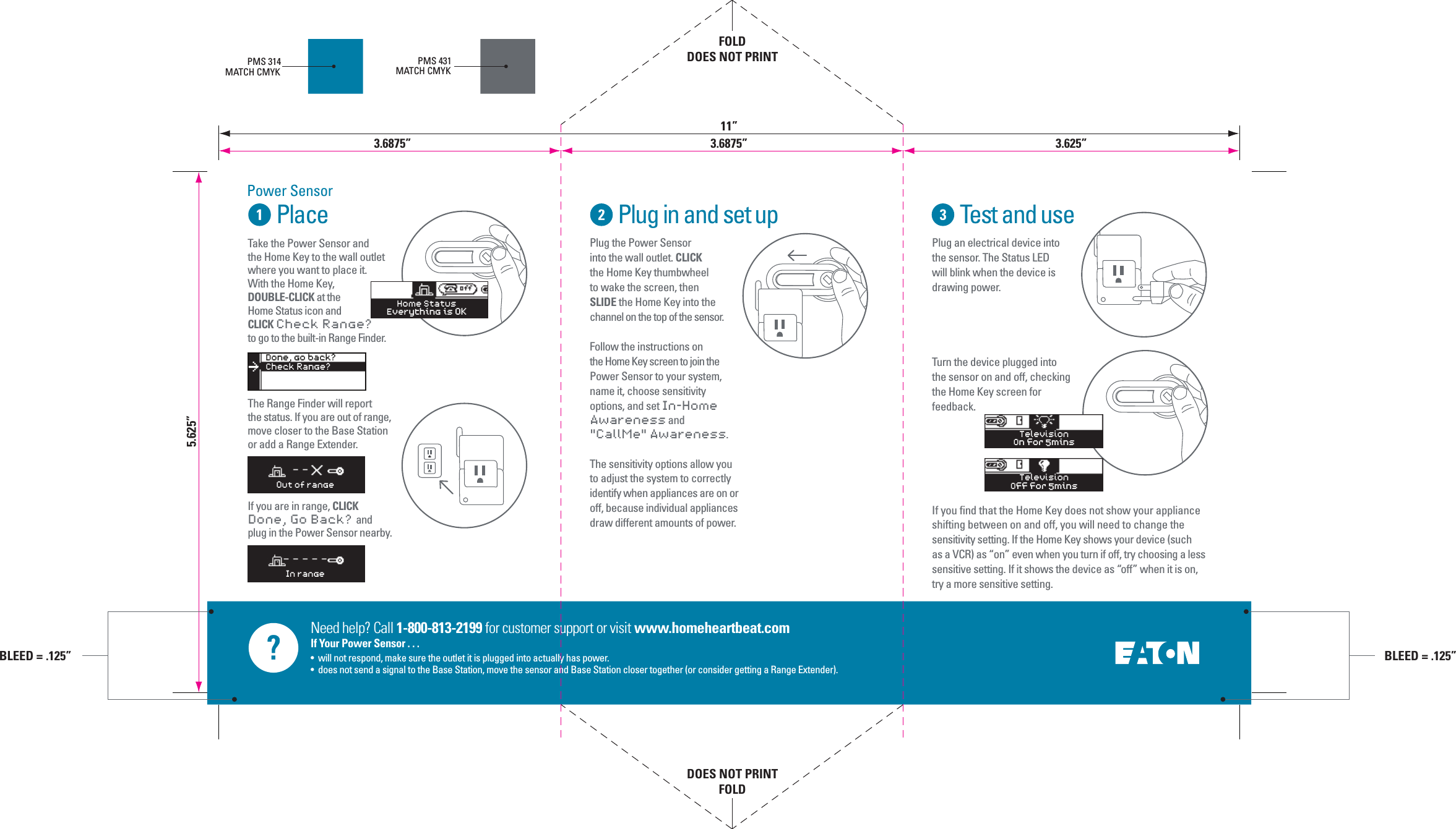 Need help? Call 1-800-813-2199 for customer support or visit www.homeheartbeat.comIf Your Power Sensor . . .&bull;  will not respond, make sure the outlet it is plugged into actually has power.&bull;  does not send a signal to the Base Station, move the sensor and Base Station closer together (or consider getting a Range Extender).PlacePower SensorPlug in and set up Test and usePlug the Power Sensor into the wall outlet. CLICK the Home Key thumbwheel to wake the screen, then SLIDE the Home Key into the channel on the top of the sensor.Follow the instructions on the Home Key screen to join the Power Sensor to your system, name it, choose sensitivity options, and set In-Home Awareness and "CallMe" Awareness.The sensitivity options allow you to adjust the system to correctly identify when appliances are on or off, because individual appliances draw different amounts of power.Plug an electrical device into the sensor. The Status LED will blink when the device is drawing power. Turn the device plugged into the sensor on and off, checking the Home Key screen for feedback.If you find that the Home Key does not show your appliance shifting between on and off, you will need to change the sensitivity setting. If the Home Key shows your device (such as a VCR) as &ldquo;on&rdquo; even when you turn if off, try choosing a less sensitive setting. If it shows the device as &ldquo;off&rdquo; when it is on, try a more sensitive setting.  PMS 314MATCH CMYKPMS 431MATCH CMYKTelevisionOff for 5minsTelevisionOn for 5minsOut of rangeIn rangeDone, go back?Check Range?>Home StatusEverything is OKTake the Power Sensor andthe Home Key to the wall outlet where you want to place it. With the Home Key, DOUBLE-CLICK at the Home Status icon and CLICK Check Range? to go to the built-in Range Finder.The Range Finder will report the status. If you are out of range, move closer to the Base Station or add a Range Extender.If you are in range, CLICK Done, Go Back?  and plug in the Power Sensor nearby. 5.625&rdquo;FOLDDOES NOT PRINTDOES NOT PRINTFOLD3.6875&rdquo; 3.6875&rdquo;11&rdquo;3.625&rdquo;BLEED = .125&rdquo;BLEED = .125&rdquo;