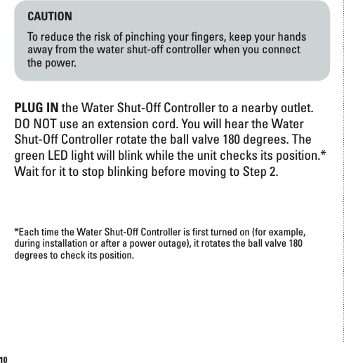 10CAUTIONTo reduce the risk of pinching your ﬁngers, keep your hands away from the water shut-off controller when you connect  the power.PLUG IN the Water Shut-Off Controller to a nearby outlet. DO NOT use an extension cord. You will hear the Water Shut-Off Controller rotate the ball valve 180 degrees. The green LED light will blink while the unit checks its position.* Wait for it to stop blinking before moving to Step 2.  *Each time the Water Shut-Off Controller is ﬁrst turned on (for example, during installation or after a power outage), it rotates the ball valve 180 degrees to check its position.
