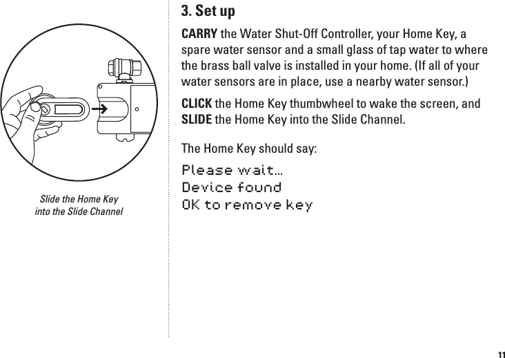 113. Set upCARRY the Water Shut-Off Controller, your Home Key, a spare water sensor and a small glass of tap water to where the brass ball valve is installed in your home. (If all of your water sensors are in place, use a nearby water sensor.) CLICK the Home Key thumbwheel to wake the screen, and SLIDE the Home Key into the Slide Channel. The Home Key should say: Please wait&hellip; Device found OK to remove keySlide the Home Key  into the Slide Channel
