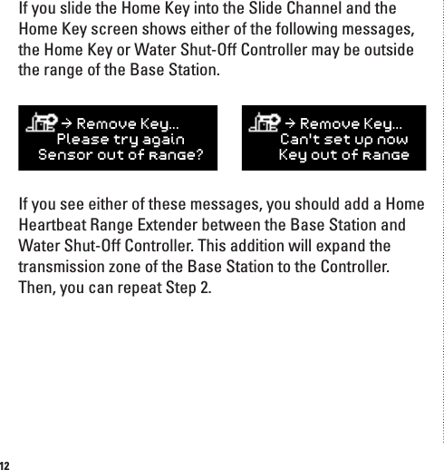 12If you slide the Home Key into the Slide Channel and the Home Key screen shows either of the following messages, the Home Key or Water Shut-Off Controller may be outside the range of the Base Station. If you see either of these messages, you should add a Home Heartbeat Range Extender between the Base Station and Water Shut-Off Controller. This addition will expand the transmission zone of the Base Station to the Controller. Then, you can repeat Step 2.J]egn]C]q&amp;&amp;&amp;Hd]Yk]ljqY_YafK]fkgjgmlg^jYf_]7J]egn]C]q&amp;&amp;&amp;;Yflk]lmhfgoC]qgmlg^jYf_]