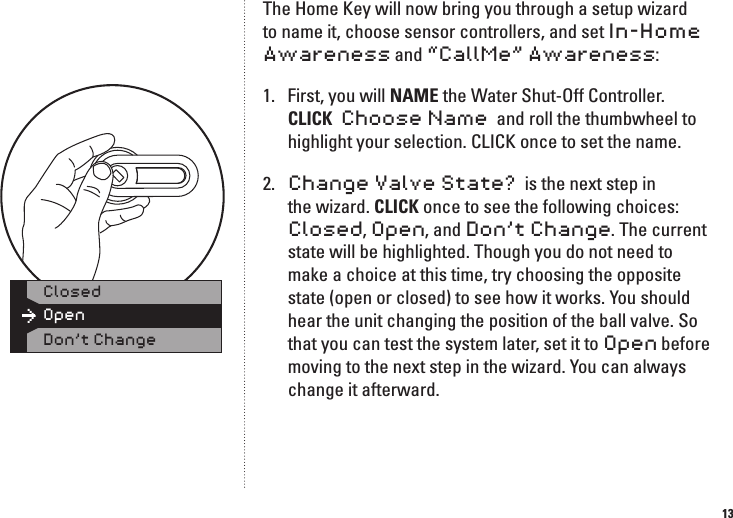 13The Home Key will now bring you through a setup wizard to name it, choose sensor controllers, and set In-Home Awareness and &ldquo;CallMe&rdquo; Awareness:1.  First, you will NAME the Water Shut-Off Controller. CLICK  Choose Name  and roll the thumbwheel to highlight your selection. CLICK once to set the name.2.  Change Valve State?  is the next step in the wizard. CLICK once to see the following choices: Closed, Open, and Don&rsquo;t Change. The current state will be highlighted. Though you do not need to make a choice at this time, try choosing the opposite state (open or closed) to see how it works. You should hear the unit changing the position of the ball valve. So that you can test the system later, set it to Open before moving to the next step in the wizard. You can always change it afterward.OpenClosedDon&rsquo;t Change