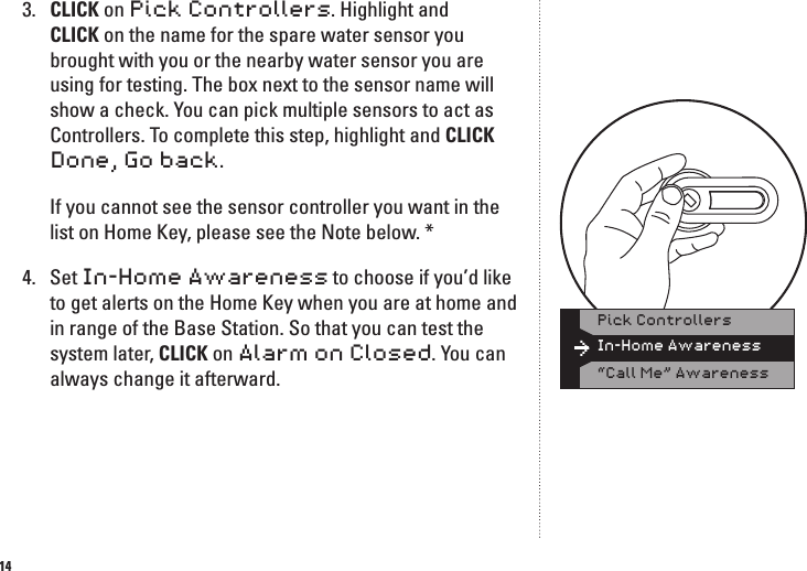 143.  CLICK on Pick Controllers. Highlight and CLICK on the name for the spare water sensor you brought with you or the nearby water sensor you are using for testing. The box next to the sensor name will show a check. You can pick multiple sensors to act as Controllers. To complete this step, highlight and CLICK Done, Go back.   If you cannot see the sensor controller you want in the list on Home Key, please see the Note below. *4.  Set In-Home Awareness to choose if you&rsquo;d like to get alerts on the Home Key when you are at home and in range of the Base Station. So that you can test the system later, CLICK on Alarm on Closed. You can always change it afterward.In-Home AwarenessPick Controllers&ldquo;Call Me&rdquo; Awareness