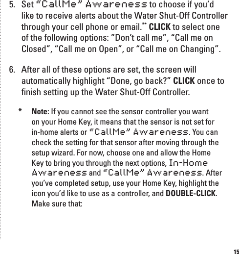 155.  Set &ldquo;CallMe&rdquo; Awareness to choose if you&rsquo;d like to receive alerts about the Water Shut-Off Controller through your cell phone or email.** CLICK to select one of the following options: &rdquo;Don&rsquo;t call me&rdquo;, &ldquo;Call me on Closed&rdquo;, &ldquo;Call me on Open&rdquo;, or &ldquo;Call me on Changing&rdquo;.6.  After all of these options are set, the screen will automatically highlight &ldquo;Done, go back?&rdquo; CLICK once to ﬁnish setting up the Water Shut-Off Controller.*  Note: If you cannot see the sensor controller you want on your Home Key, it means that the sensor is not set for in-home alerts or &ldquo;CallMe&rdquo; Awareness. You can check the setting for that sensor after moving through the setup wizard. For now, choose one and allow the Home Key to bring you through the next options, In-Home Awareness and &ldquo;CallMe&rdquo; Awareness. After you&rsquo;ve completed setup, use your Home Key, highlight the icon you&rsquo;d like to use as a controller, and DOUBLE-CLICK. Make sure that: 