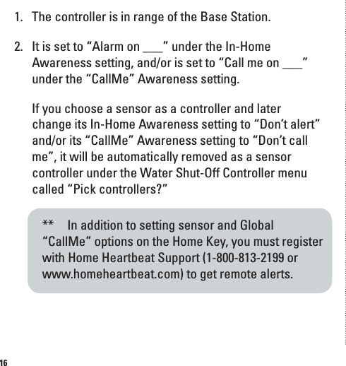 161.  The controller is in range of the Base Station.2.  It is set to &ldquo;Alarm on ___&rdquo; under the In-Home Awareness setting, and/or is set to &ldquo;Call me on ___&rdquo; under the &ldquo;CallMe&rdquo; Awareness setting.  If you choose a sensor as a controller and later change its In-Home Awareness setting to &ldquo;Don&rsquo;t alert&rdquo; and/or its &ldquo;CallMe&rdquo; Awareness setting to &ldquo;Don&rsquo;t call me&rdquo;, it will be automatically removed as a sensor controller under the Water Shut-Off Controller menu called &ldquo;Pick controllers?&rdquo;**   In addition to setting sensor and Global &ldquo;CallMe&rdquo; options on the Home Key, you must register with Home Heartbeat Support (1-800-813-2199 or www.homeheartbeat.com) to get remote alerts.