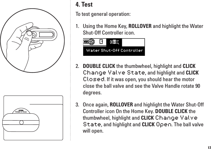 174. TestTo test general operation:1.  Using the Home Key, ROLLOVER and highlight the Water Shut-Off Controller icon. 2.   DOUBLE CLICK the thumbwheel, highlight and CLICK Change Valve State, and highlight and CLICK Closed. If it was open, you should hear the motor close the ball valve and see the Valve Handle rotate 90 degrees. 3.   Once again, ROLLOVER and highlight the Water Shut-Off Controller icon On the Home Key. DOUBLE CLICK the thumbwheel, highlight and CLICK Change Valve State, and highlight and CLICK Open. The ball valve will open.Water Shut-Off ControllerOPENRotate to Close