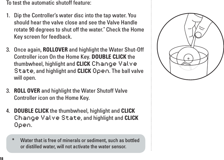 18To test the automatic shutoff feature:1.  Dip the Controller&rsquo;s water disc into the tap water. You should hear the valve close and see the Valve Handle rotate 90 degrees to shut off the water.* Check the Home Key screen for feedback.3.   Once again, ROLLOVER and highlight the Water Shut-Off Controller icon On the Home Key. DOUBLE CLICK the thumbwheel, highlight and CLICK Change Valve State, and highlight and CLICK Open. The ball valve will open.3.   ROLL OVER and highlight the Water Shutoff Valve Controller icon on the Home Key.4.   DOUBLE CLICK the thumbwheel, highlight and CLICK Change Valve State, and highlight and CLICK Open.*   Water that is free of minerals or sediment, such as bottled  or distilled water, will not activate the water sensor.  
