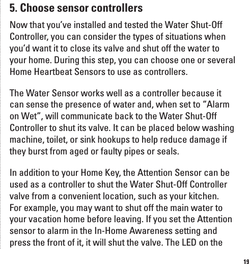 195. Choose sensor controllersNow that you&rsquo;ve installed and tested the Water Shut-Off Controller, you can consider the types of situations when you&rsquo;d want it to close its valve and shut off the water to your home. During this step, you can choose one or several Home Heartbeat Sensors to use as controllers. The Water Sensor works well as a controller because it can sense the presence of water and, when set to &ldquo;Alarm on Wet&rdquo;, will communicate back to the Water Shut-Off Controller to shut its valve. It can be placed below washing machine, toilet, or sink hookups to help reduce damage if they burst from aged or faulty pipes or seals.In addition to your Home Key, the Attention Sensor can be used as a controller to shut the Water Shut-Off Controller valve from a convenient location, such as your kitchen. For example, you may want to shut off the main water to your vacation home before leaving. If you set the Attention sensor to alarm in the In-Home Awareness setting and press the front of it, it will shut the valve. The LED on the 