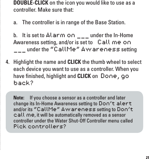 21DOUBLE-CLICK on the icon you would like to use as a controller. Make sure that: a.  The controller is in range of the Base Station.b.  It is set to Alarm on ___ under the In-Home Awareness setting, and/or is set to   Call me on ___ under the &ldquo;CallMe&rdquo; Awareness setting4.  Highlight the name and CLICK the thumb wheel to select each device you want to use as a controller. When you have ﬁnished, highlight and CLICK on  Done, go back?Note:   If you choose a sensor as a controller and later change its In-Home Awareness setting to Don&rsquo;t alert and/or its &ldquo;CallMe&rdquo; Awareness setting to Don&rsquo;t call me, it will be automatically removed as a sensor controller under the Water Shut-Off Controller menu called  Pick controllers?