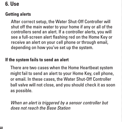 226. UseGetting alertsAfter correct setup, the Water Shut-Off Controller will shut off the main water to your home if any or all of the controllers send an alert. If a controller alerts, you will see a full-screen alert ﬂashing red on the Home Key or receive an alert on your cell phone or through email, depending on how you&rsquo;ve set up the system.If the system fails to send an alert There are two cases when the Home Heartbeat system might fail to send an alert to your Home Key, cell phone, or email. In these cases, the Water Shut-Off Controller ball valve will not close, and you should check it as soon as possible. When an alert is triggered by a sensor controller but does not reach the Base Station
