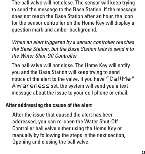 23The ball valve will not close. The sensor will keep trying to send the message to the Base Station. If the message does not reach the Base Station after an hour, the icon for the sensor controller on the Home Key will display a question mark and amber background.When an alert triggered by a sensor controller reaches the Base Station, but the Base Station fails to send it to the Water Shut-Off ControllerThe ball valve will not close. The Home Key will notify you and the Base Station will keep trying to send notice of the alert to the valve. If you have &ldquo;CallMe&rdquo; Awareness set, the system will send you a text message about the issue to your cell phone or email. After addressing the cause of the alertAfter the issue that caused the alert has been addressed, you can re-open the Water Shut-Off Controller ball valve either using the Home Key or manually by following the steps in the next section, Opening and closing the ball valve.