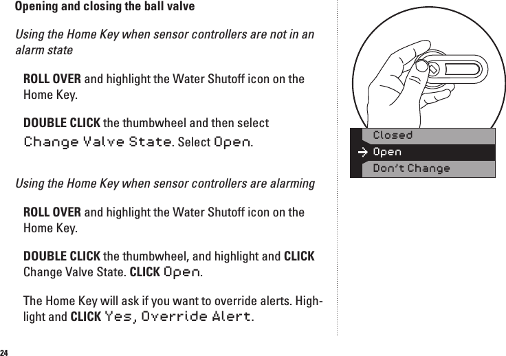 24Opening and closing the ball valve Using the Home Key when sensor controllers are not in an alarm state ROLL OVER and highlight the Water Shutoff icon on the Home Key. DOUBLE CLICK the thumbwheel and then select Change Valve State. Select Open.Using the Home Key when sensor controllers are alarmingROLL OVER and highlight the Water Shutoff icon on the Home Key. DOUBLE CLICK the thumbwheel, and highlight and CLICK Change Valve State. CLICK Open.The Home Key will ask if you want to override alerts. High-light and CLICK Yes, Override Alert. OpenClosedDon&rsquo;t Change