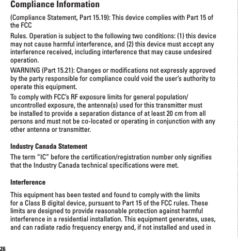 26Compliance Information(Compliance Statement, Part 15.19): This device complies with Part 15 of the FCCRules. Operation is subject to the following two conditions: (1) this device may not cause harmful interference, and (2) this device must accept any interference received, including interference that may cause undesired operation.WARNING (Part 15.21): Changes or modiﬁcations not expressly approved by the party responsible for compliance could void the user&rsquo;s authority to operate this equipment.To comply with FCC&rsquo;s RF exposure limits for general population/uncontrolled exposure, the antenna(s) used for this transmitter must be installed to provide a separation distance of at least 20 cm from all persons and must not be co-located or operating in conjunction with any other antenna or transmitter.Industry Canada StatementThe term &ldquo;IC&rdquo; before the certiﬁcation/registration number only signiﬁes that the Industry Canada technical speciﬁcations were met.InterferenceThis equipment has been tested and found to comply with the limits for a Class B digital device, pursuant to Part 15 of the FCC rules. These limits are designed to provide reasonable protection against harmful interference in a residential installation. This equipment generates, uses, and can radiate radio frequency energy and, if not installed and used in 