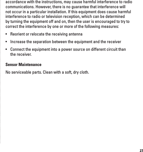 27accordance with the instructions, may cause harmful interference to radio communications. However, there is no guarantee that interference will not occur in a particular installation. If this equipment does cause harmful interference to radio or television reception, which can be determined by turning the equipment off and on, then the user is encouraged to try to correct the interference by one or more of the following measures:&bull;  Reorient or relocate the receiving antenna&bull;  Increase the separation between the equipment and the receiver&bull;  Connect the equipment into a power source on different circuit than  the receiver.Sensor MaintenanceNo serviceable parts. Clean with a soft, dry cloth.