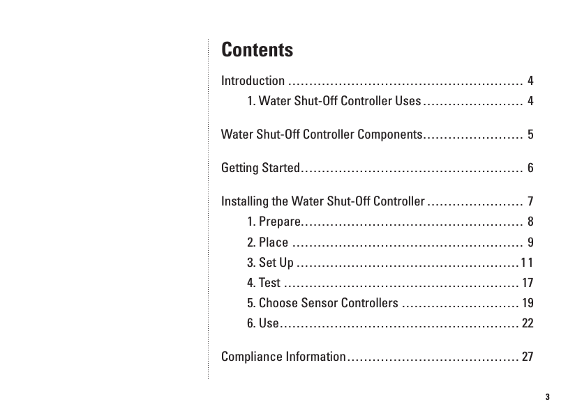 3ContentsIntroduction ........................................................ 41. Water Shut-Off Controller Uses ...... ... ... ... ... ... ... 4Water Shut-Off Controller Components ........................ 5Getting Started ..................................................... 6Installing the Water Shut-Off Controller ....................... 71. Prepare ..................................................... 82. Place ....................................................... 93. Set Up .....................................................114. Test ........................................................ 175. Choose Sensor Controllers .. ... ... ... ... ... ... ... ... .. 196. Use ......................................................... 22Compliance Information .........................................27