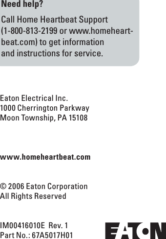 Eaton Electrical Inc.1000 Cherrington ParkwayMoon Township, PA 15108www.homeheartbeat.com&copy; 2006 Eaton CorporationAll Rights ReservedIM00416010E  Rev. 1Part No.: 67A5017H01 Need help?Call Home Heartbeat Support  (1-800-813-2199 or www.homeheart-beat.com) to get information  and instructions for service.