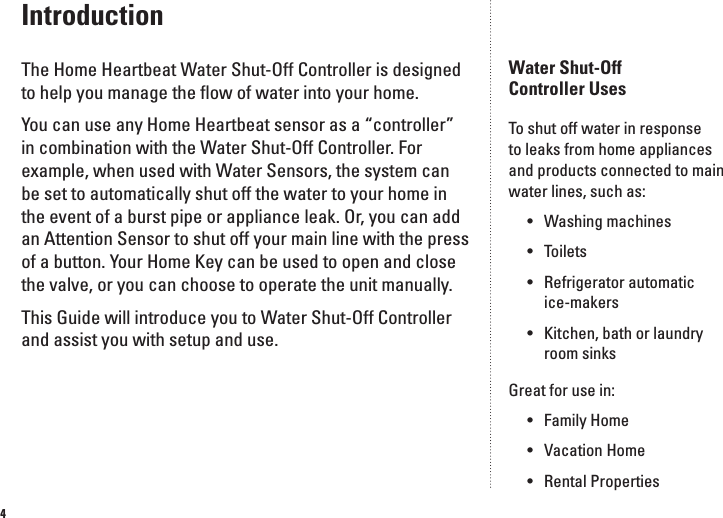 4IntroductionThe Home Heartbeat Water Shut-Off Controller is designed to help you manage the ﬂow of water into your home. You can use any Home Heartbeat sensor as a &ldquo;controller&rdquo; in combination with the Water Shut-Off Controller. For example, when used with Water Sensors, the system can be set to automatically shut off the water to your home in the event of a burst pipe or appliance leak. Or, you can add an Attention Sensor to shut off your main line with the press of a button. Your Home Key can be used to open and close the valve, or you can choose to operate the unit manually. This Guide will introduce you to Water Shut-Off Controller and assist you with setup and use.Water Shut-Off  Controller UsesTo shut off water in response to leaks from home appliances and products connected to main water lines, such as:&bull;  Washing machines&bull;  Toilets&bull;  Refrigerator automatic    ice-makers&bull;  Kitchen, bath or laundry    room sinksGreat for use in:&bull;  Family Home&bull;  Vacation Home&bull;  Rental Properties