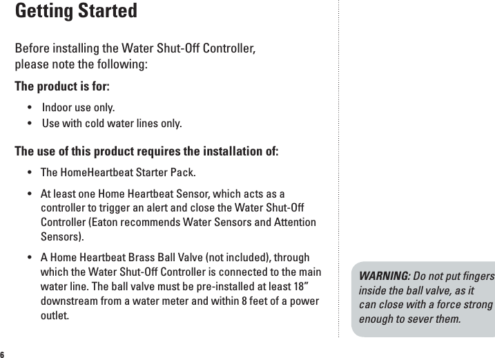 6Getting StartedBefore installing the Water Shut-Off Controller,  please note the following:The product is for:  &bull;  Indoor use only.   &bull;  Use with cold water lines only.The use of this product requires the installation of:&bull;  The HomeHeartbeat Starter Pack.&bull;  At least one Home Heartbeat Sensor, which acts as a controller to trigger an alert and close the Water Shut-Off Controller (Eaton recommends Water Sensors and Attention Sensors).&bull;  A Home Heartbeat Brass Ball Valve (not included), through which the Water Shut-Off Controller is connected to the main water line. The ball valve must be pre-installed at least 18&rdquo; downstream from a water meter and within 8 feet of a power outlet. WARNING: Do not put ﬁngers inside the ball valve, as it can close with a force strong enough to sever them.