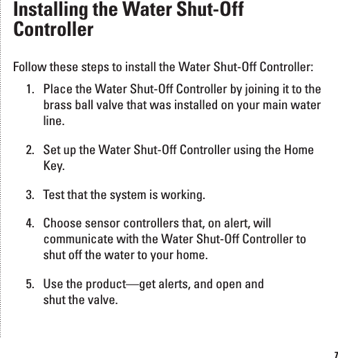 7Installing the Water Shut-Off ControllerFollow these steps to install the Water Shut-Off Controller:1.  Place the Water Shut-Off Controller by joining it to the brass ball valve that was installed on your main water line.2.  Set up the Water Shut-Off Controller using the Home Key.3.  Test that the system is working.4.  Choose sensor controllers that, on alert, will communicate with the Water Shut-Off Controller to shut off the water to your home.5.  Use the product&mdash;get alerts, and open and  shut the valve.