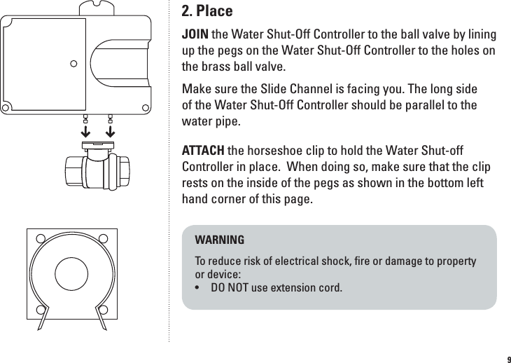 92. PlaceJOIN the Water Shut-Off Controller to the ball valve by lining up the pegs on the Water Shut-Off Controller to the holes on the brass ball valve. Make sure the Slide Channel is facing you. The long side of the Water Shut-Off Controller should be parallel to the water pipe. ATTACH the horseshoe clip to hold the Water Shut-off Controller in place.  When doing so, make sure that the clip rests on the inside of the pegs as shown in the bottom left hand corner of this page.  WARNINGTo reduce risk of electrical shock, ﬁre or damage to property  or device: &bull;  DO NOT use extension cord.