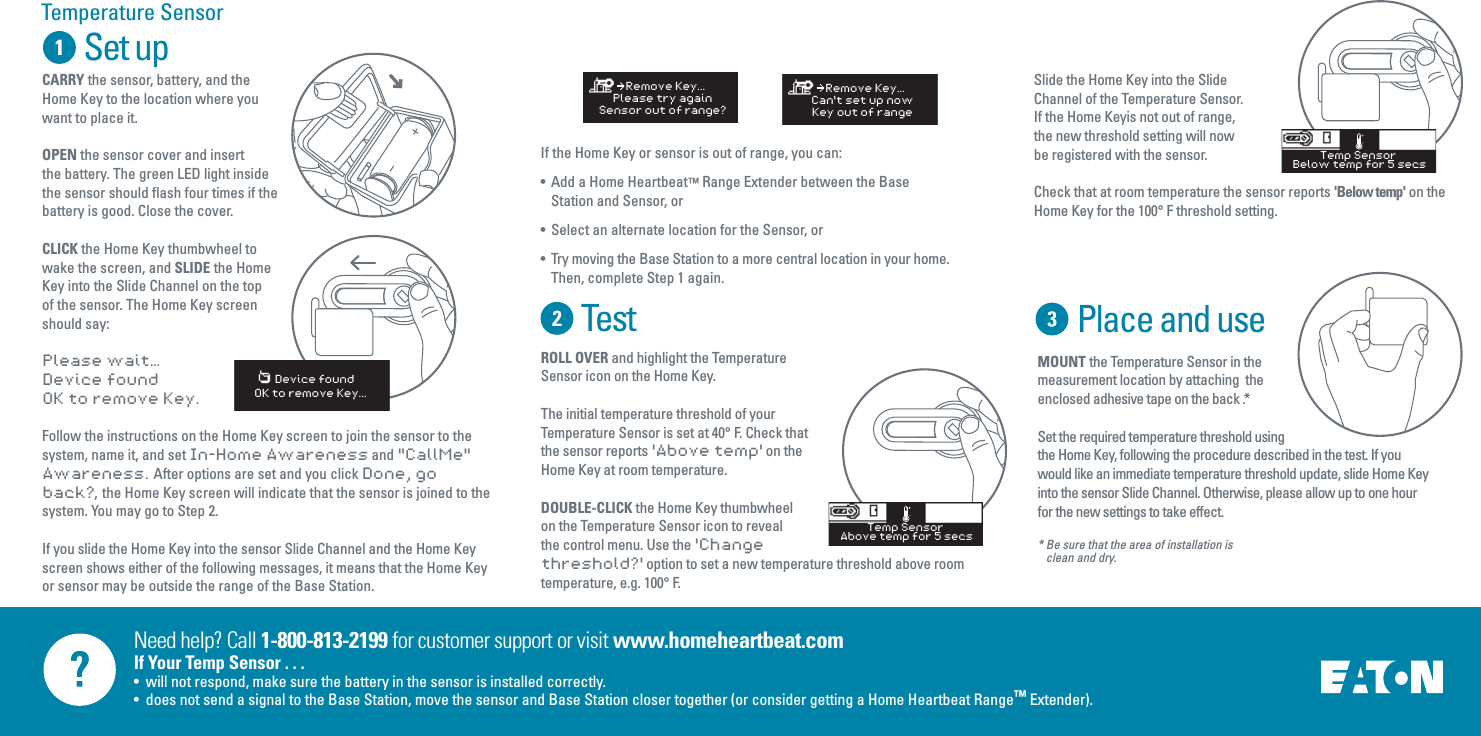 Need help? Call 1-800-813-2199 for customer support or visit www.homeheartbeat.comIf Your Temp Sensor . . .&bull;  will not respond, make sure the battery in the sensor is installed correctly.&bull;  does not send a signal to the Base Station, move the sensor and Base Station closer together (or consider getting a Home Heartbeat Range&trade; Extender).Set upTestIf the Home Key or sensor is out of range, you can:&bull;  Add a Home Heartbeat&trade; Range Extender between the Base     Station and Sensor, or&bull;  Select an alternate location for the Sensor, or&bull;  Try moving the Base Station to a more central location in your home.  Then, complete Step 1 again.Temperature SensorCARRY the sensor, battery, and the Home Key to the location where you want to place it. OPEN the sensor cover and insert the battery. The green LED light inside the sensor should flash four times if the battery is good. Close the cover.CLICK the Home Key thumbwheel to wake the screen, and SLIDE the Home Key into the Slide Channel on the top of the sensor. The Home Key screen should say: Please wait&hellip;Device foundOK to remove Key.Follow the instructions on the Home Key screen to join the sensor to the system, name it, and set In-Home Awareness and "CallMe" Awareness.  After options are set and you click Done, go back?,  the Home Key screen will indicate that the sensor is joined to the system. You may go to Step 2.If you slide the Home Key into the sensor Slide Channel and the Home Key screen shows either of the following messages, it means that the Home Key or sensor may be outside the range of the Base Station.   Device foundOK to remove Key...ROLL OVER and highlight the Temperature Sensor icon on the Home Key.The initial temperature threshold of your Temperature Sensor is set at 40&deg; F. Check that the sensor reports 'Above temp' on the Home Key at room temperature.DOUBLE-CLICK the Home Key thumbwheel on the Temperature Sensor icon to reveal the control menu. Use the 'Change threshold?' option to set a new temperature threshold above room temperature, e.g. 100&deg; F.  Slide the Home Key into the Slide Channel of the Temperature Sensor. If the Home Keyis not out of range, the new threshold setting will now be registered with the sensor. Check that at room temperature the sensor reports 'Below temp' on the Home Key for the 100&deg; F threshold setting.    Remove Key...Please try againSensor out of range?    Remove Key...Can't set up nowKey out of rangeTemp Sensor Above temp for 5 secsTemp Sensor Below temp for 5 secsPlace and useMOUNT the Temperature Sensor in the measurement location by attaching  the enclosed adhesive tape on the back .*Set the required temperature threshold using the Home Key, following the procedure described in the test. If you would like an immediate temperature threshold update, slide Home Key into the sensor Slide Channel. Otherwise, please allow up to one hour for the new settings to take effect.* Be sure that the area of installation is           clean and dry.