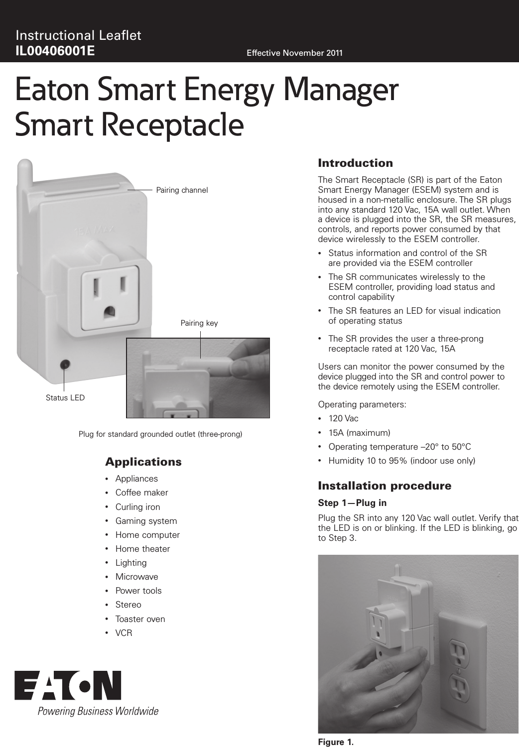 Effective November 2011Instructional Leaﬂet IL00406001EEaton Smart Energy Manager Smart ReceptacleIntroductionThe Smart Receptacle (SR) is part of the Eaton Smart Energy Manager (ESEM) system and is housed in a non-metallic enclosure. The SR plugs into any standard 120 Vac, 15A wall outlet. When a device is plugged into the SR, the SR measures, controls, and reports power consumed by that device wirelessly to the ESEM controller. &bull;  Status information and control of the SR  are provided via the ESEM controller&bull;  The SR communicates wirelessly to the  ESEM controller, providing load status and  control capability&bull;  The SR features an LED for visual indication  of operating status&bull;  The SR provides the user a three-prong  receptacle rated at 120 Vac, 15AUsers can monitor the power consumed by the device plugged into the SR and control power to the device remotely using the ESEM controller.Operating parameters:&bull;  120 Vac&bull;  15A (maximum)&bull;  Operating temperature &ndash;20&deg; to 50&deg;C&bull;  Humidity 10 to 95% (indoor use only)Installation procedureStep 1&mdash;Plug inPlug the SR into any 120 Vac wall outlet. Verify that the LED is on or blinking. If the LED is blinking, go to Step 3. Figure 1. Applications&bull;  Appliances&bull;  Coffee maker&bull;  Curling iron&bull;  Gaming system&bull;  Home computer&bull;  Home theater&bull;  Lighting&bull;  Microwave&bull;  Power tools&bull;  Stereo&bull;  Toaster oven&bull;  VCRPairing channelStatus LEDPlug for standard grounded outlet (three-prong)Pairing key